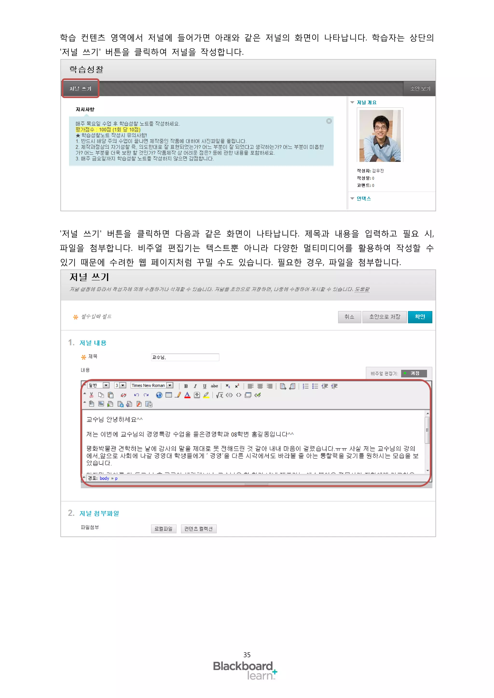 학습 컨텐츠 영역에서 저널에 들어가면 아래와 같은 저널의 화면이 나타납니다. 학습자는 상단의
'저널 쓰기' 버튼을 클릭하여 저널을 작성합니다.




'저널 쓰기' 버튼을 클릭하면 다음과 같은 화면이 나타납니다. 제목과 내용을 입력하고 필요 시,
파일을 첨부합니다. 비주얼 편집기는 텍스트뿐 아니라 다양한 멀티미디어를 활용하여 작성할 수
있기 때문에 수려한 웹 페이지처럼 꾸밀 수도 있습니다. 필요한 경우, 파일을 첨부합니다.




                          35
 