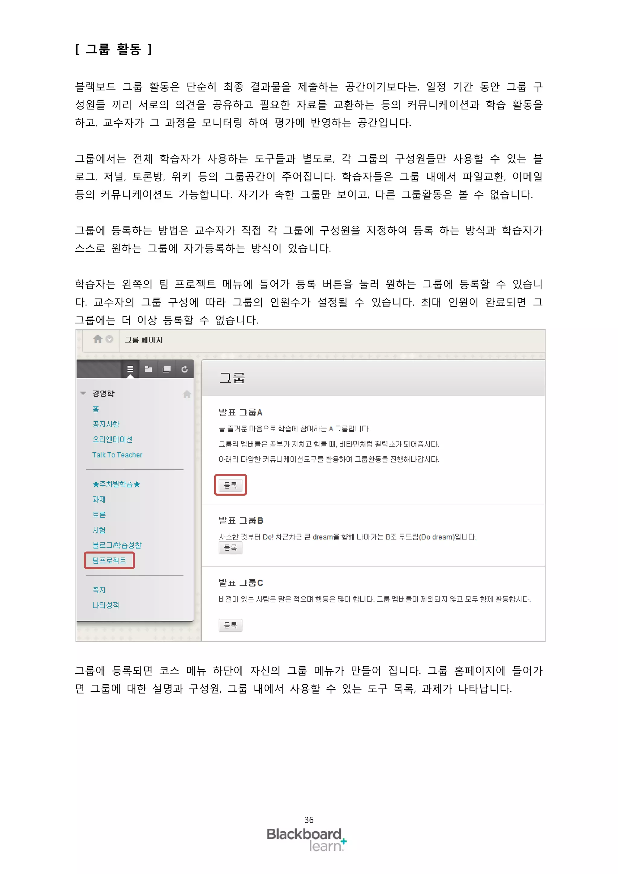 [ 그룹 활동 ]

블랙보드 그룹 활동은 단순히 최종 결과물을 제출하는 공간이기보다는, 일정 기간 동안 그룹 구
성원들 끼리 서로의 의견을 공유하고 필요한 자료를 교환하는 등의 커뮤니케이션과 학습 활동을
하고, 교수자가 그 과정을 모니터링 하여 평가에 반영하는 공간입니다.


그룹에서는 전체 학습자가 사용하는 도구들과 별도로, 각 그룹의 구성원들만 사용할 수 있는 블
로그, 저널, 토론방, 위키 등의 그룹공간이 주어집니다. 학습자들은 그룹 내에서 파일교환, 이메일
등의 커뮤니케이션도 가능합니다. 자기가 속한 그룹만 보이고, 다른 그룹활동은 볼 수 없습니다.


그룹에 등록하는 방법은 교수자가 직접 각 그룹에 구성원을 지정하여 등록 하는 방식과 학습자가
스스로 원하는 그룹에 자가등록하는 방식이 있습니다.


학습자는 왼쪽의 팀 프로젝트 메뉴에 들어가 등록 버튼을 눌러 원하는 그룹에 등록할 수 있습니
다. 교수자의 그룹 구성에 따라 그룹의 인원수가 설정될 수 있습니다. 최대 인원이 완료되면 그
그룹에는 더 이상 등록할 수 없습니다.




그룹에 등록되면 코스 메뉴 하단에 자신의 그룹 메뉴가 만들어 집니다. 그룹 홈페이지에 들어가
면 그룹에 대한 설명과 구성원, 그룹 내에서 사용할 수 있는 도구 목록, 과제가 나타납니다.




                          36
 
