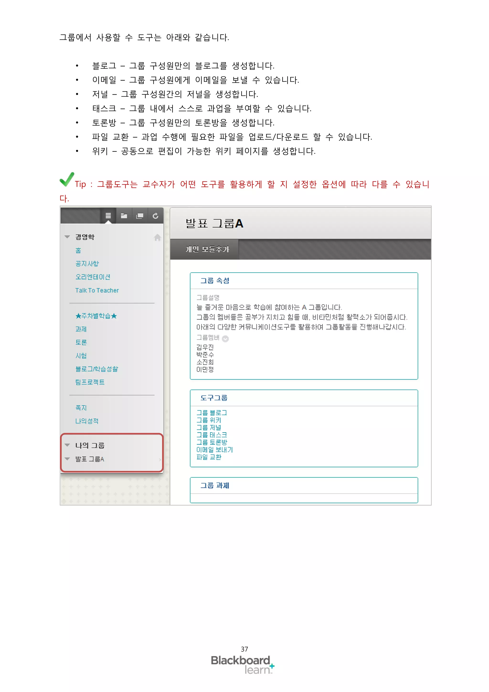 그룹에서 사용할 수 도구는 아래와 같습니다.


     •   블로그 – 그룹 구성원만의 블로그를 생성합니다.
     •   이메일 – 그룹 구성원에게 이메일을 보낼 수 있습니다.
     •   저널 – 그룹 구성원간의 저널을 생성합니다.
     •   태스크 – 그룹 내에서 스스로 과업을 부여할 수 있습니다.
     •   토론방 – 그룹 구성원만의 토론방을 생성합니다.
     •   파일 교환 – 과업 수행에 필요한 파일을 업로드/다운로드 할 수 있습니다.
     •   위키 – 공동으로 편집이 가능한 위키 페이지를 생성합니다.



     Tip : 그룹도구는 교수자가 어떤 도구를 활용하게 할 지 설정한 옵션에 따라 다를 수 있습니
다.




                              37
 