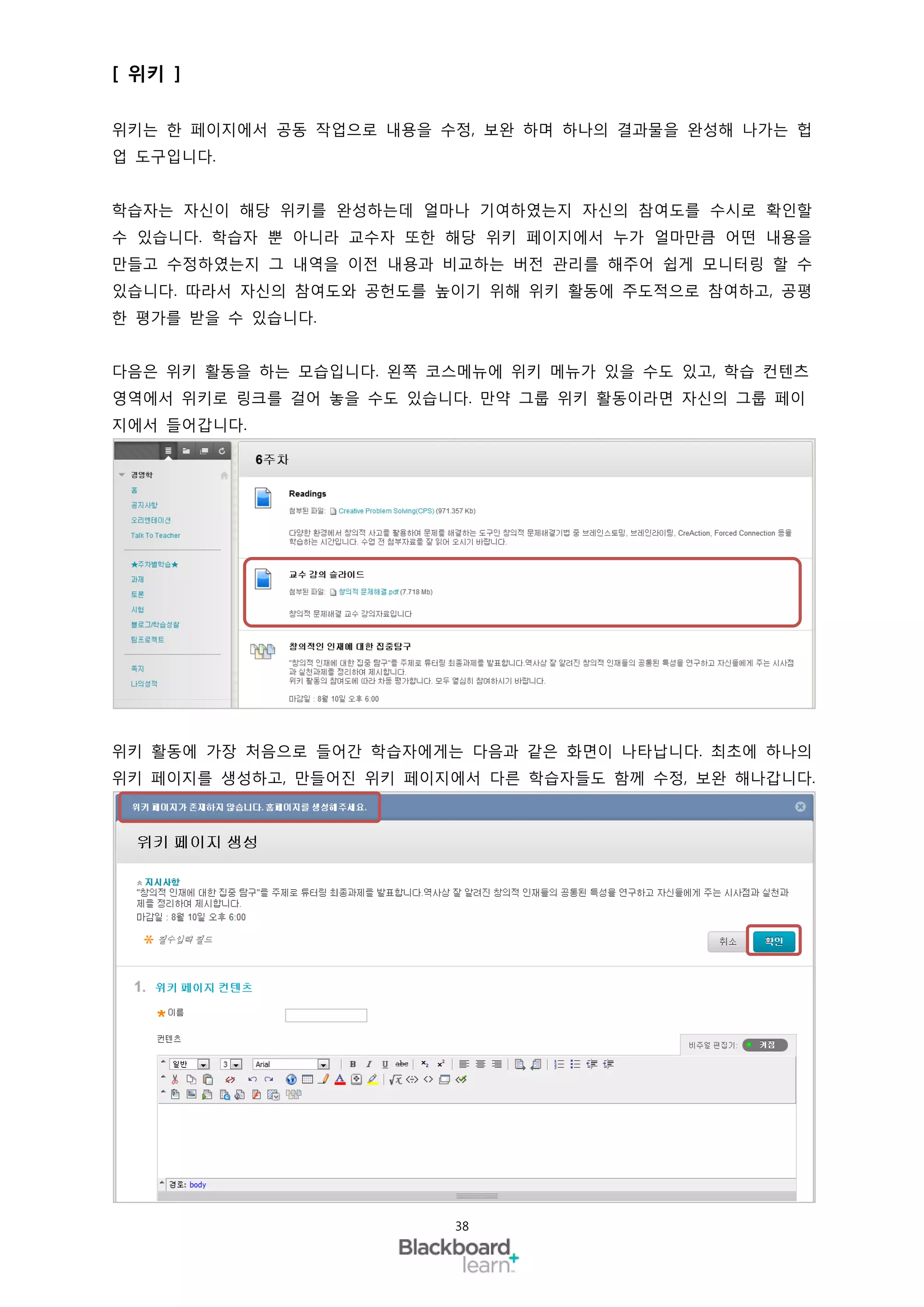 [ 위키 ]

위키는 한 페이지에서 공동 작업으로 내용을 수정, 보완 하며 하나의 결과물을 완성해 나가는 헙
업 도구입니다.


학습자는 자신이 해당 위키를 완성하는데 얼마나 기여하였는지 자신의 참여도를 수시로 확인할
수 있습니다. 학습자 뿐 아니라 교수자 또한 해당 위키 페이지에서 누가 얼마만큼 어떤 내용을
만들고 수정하였는지 그 내역을 이전 내용과 비교하는 버전 관리를 해주어 쉽게 모니터링 할 수
있습니다. 따라서 자신의 참여도와 공헌도를 높이기 위해 위키 활동에 주도적으로 참여하고, 공평
한 평가를 받을 수 있습니다.


다음은 위키 활동을 하는 모습입니다. 왼쪽 코스메뉴에 위키 메뉴가 있을 수도 있고, 학습 컨텐츠
영역에서 위키로 링크를 걸어 놓을 수도 있습니다. 만약 그룹 위키 활동이라면 자신의 그룹 페이
지에서 들어갑니다.




위키 활동에 가장 처음으로 들어간 학습자에게는 다음과 같은 화면이 나타납니다. 최초에 하나의
위키 페이지를 생성하고, 만들어진 위키 페이지에서 다른 학습자들도 함께 수정, 보완 해나갑니다.




                          38
 