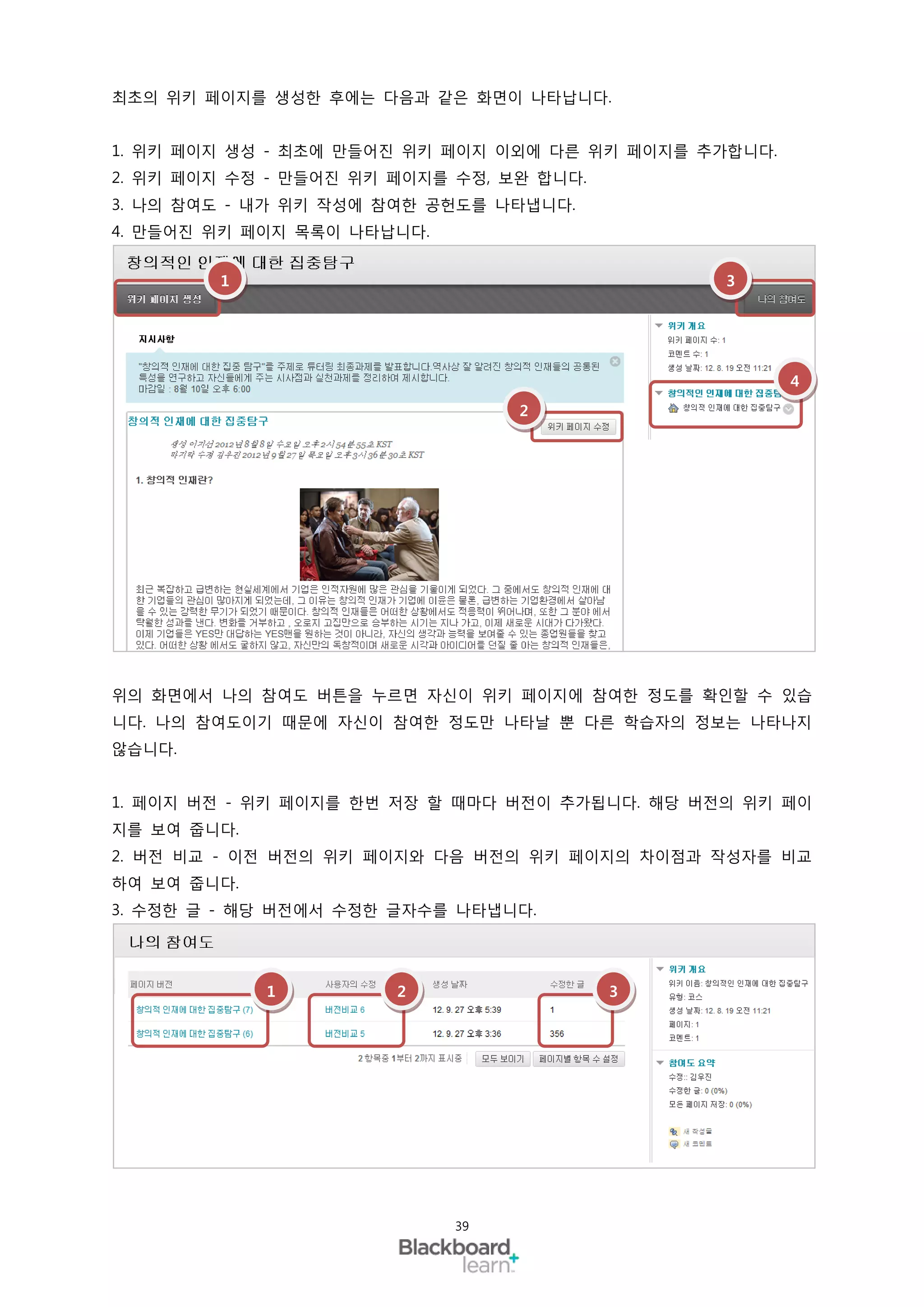 최초의 위키 페이지를 생성한 후에는 다음과 같은 화면이 나타납니다.


1. 위키 페이지 생성 - 최초에 만들어진 위키 페이지 이외에 다른 위키 페이지를 추가합니다.
2. 위키 페이지 수정 - 만들어진 위키 페이지를 수정, 보완 합니다.
3. 나의 참여도 - 내가 위키 작성에 참여한 공헌도를 나타냅니다.
4. 만들어진 위키 페이지 목록이 나타납니다.


        1                                       3




                                                       4
                                 2




위의 화면에서 나의 참여도 버튼을 누르면 자신이 위키 페이지에 참여한 정도를 확인할 수 있습
니다. 나의 참여도이기 때문에 자신이 참여한 정도만 나타날 뿐 다른 학습자의 정보는 나타나지
않습니다.


1. 페이지 버전 - 위키 페이지를 한번 저장 할 때마다 버전이 추가됩니다. 해당 버전의 위키 페이
지를 보여 줍니다.
2. 버전 비교 - 이전 버전의 위키 페이지와 다음 버전의 위키 페이지의 차이점과 작성자를 비교
하여 보여 줍니다.
3. 수정한 글 - 해당 버전에서 수정한 글자수를 나타냅니다.




             1         2                  3




                            39
 