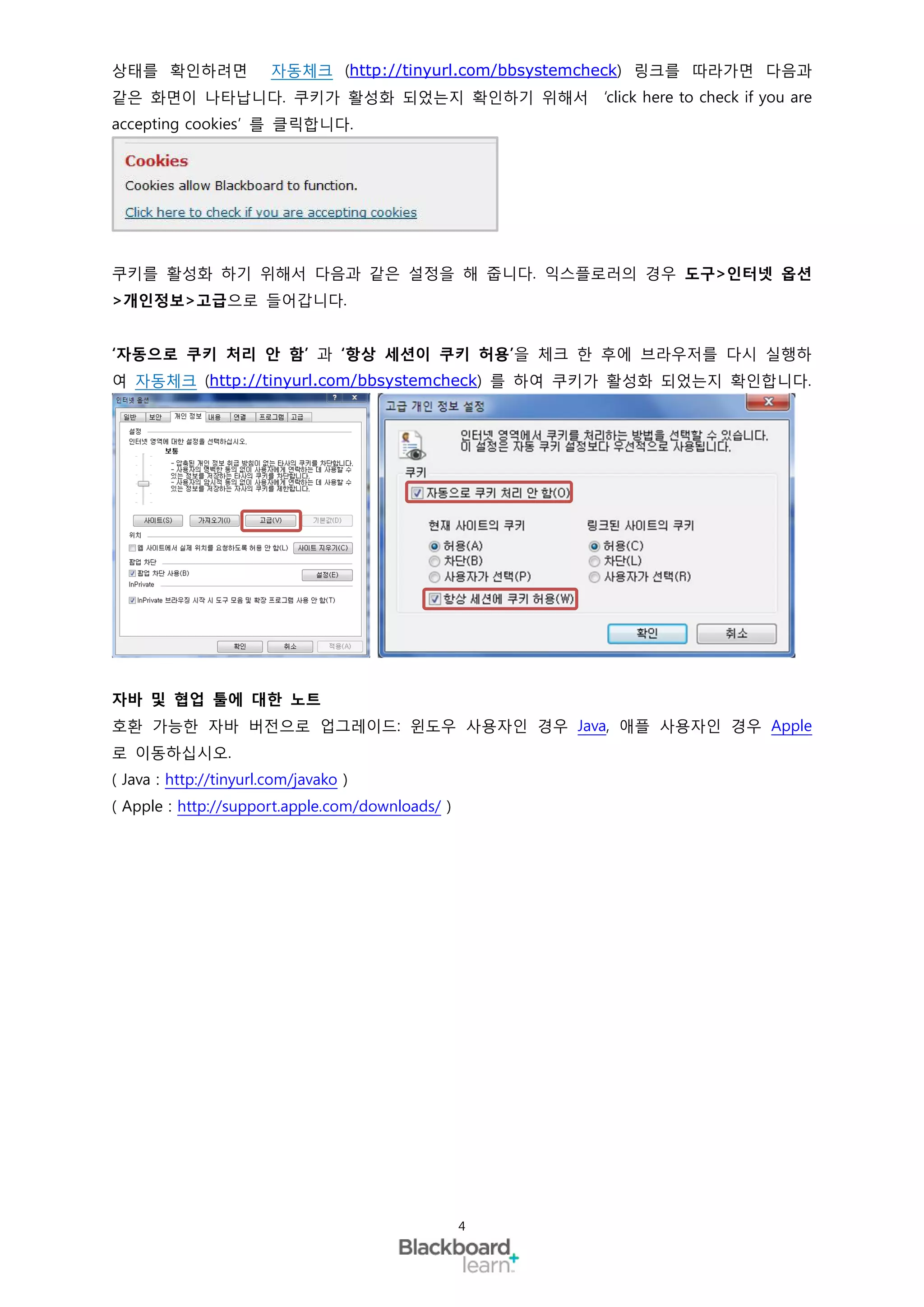 상태를 확인하려면               자동체크 (http://tinyurl.com/bbsystemcheck) 링크를 따라가면 다음과
같은 화면이 나타납니다. 쿠키가 활성화 되었는지 확인하기 위해서                     ‘click here to check if you are
accepting cookies’ 를 클릭합니다.




쿠키를 활성화 하기 위해서 다음과 같은 설정을 해 줍니다. 익스플로러의 경우 도구>인터넷 옵션
>개인정보>고급으로 들어갑니다.


‘자동으로 쿠키 처리 안 함’ 과 ‘항상 세션이 쿠키 허용’을 체크 한 후에 브라우저를 다시 실행하
여 자동체크 (http://tinyurl.com/bbsystemcheck) 를 하여 쿠키가 활성화 되었는지 확인합니다.




자바 및 협업 툴에 대한 노트
호환 가능한 자바 버전으로 업그레이드: 윈도우 사용자인 경우 Java, 애플 사용자인 경우 Apple
로 이동하십시오.
( Java : http://tinyurl.com/javako )
( Apple : http://support.apple.com/downloads/ )




                                                  4
 