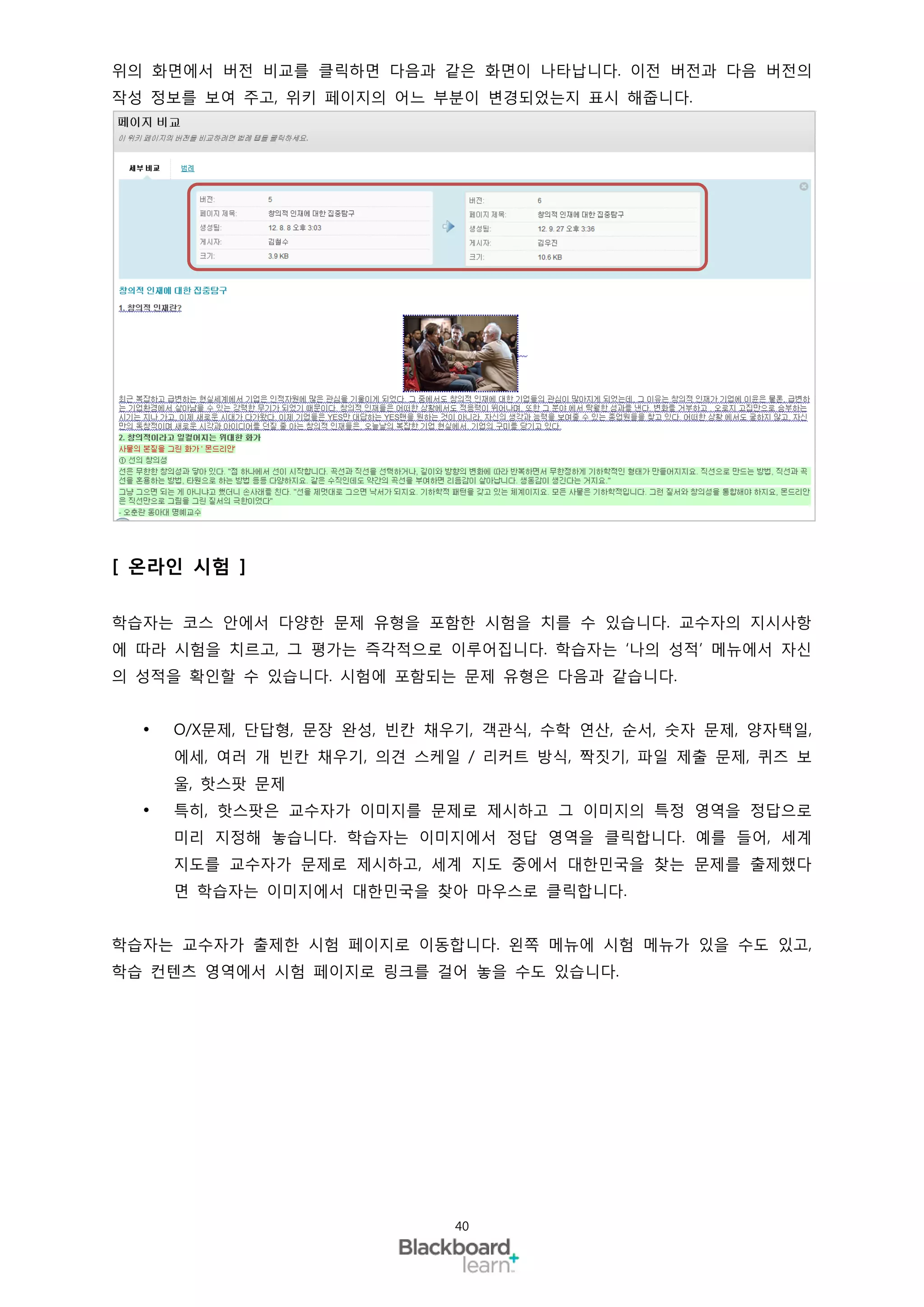 위의 화면에서 버전 비교를 클릭하면 다음과 같은 화면이 나타납니다. 이전 버전과 다음 버전의
작성 정보를 보여 주고, 위키 페이지의 어느 부분이 변경되었는지 표시 해줍니다.




[ 온라인 시험 ]

학습자는 코스 안에서 다양한 문제 유형을 포함한 시험을 치를 수 있습니다. 교수자의 지시사항
에 따라 시험을 치르고, 그 평가는 즉각적으로 이루어집니다. 학습자는 ‘나의 성적’ 메뉴에서 자신
의 성적을 확인할 수 있습니다. 시험에 포함되는 문제 유형은 다음과 같습니다.


     O/X문제, 단답형, 문장 완성, 빈칸 채우기, 객관식, 수학 연산, 순서, 숫자 문제, 양자택일,
      에세, 여러 개 빈칸 채우기, 의견 스케일 / 리커트 방식, 짝짓기, 파일 제출 문제, 퀴즈 보
      울, 핫스팟 문제
     특히, 핫스팟은 교수자가 이미지를 문제로 제시하고 그 이미지의 특정 영역을 정답으로
      미리 지정해 놓습니다. 학습자는 이미지에서 정답 영역을 클릭합니다. 예를 들어, 세계
      지도를 교수자가 문제로 제시하고, 세계 지도 중에서 대한민국을 찾는 문제를 출제했다
      면 학습자는 이미지에서 대한민국을 찾아 마우스로 클릭합니다.


학습자는 교수자가 출제한 시험 페이지로 이동합니다. 왼쪽 메뉴에 시험 메뉴가 있을 수도 있고,
학습 컨텐츠 영역에서 시험 페이지로 링크를 걸어 놓을 수도 있습니다.




                              40
 