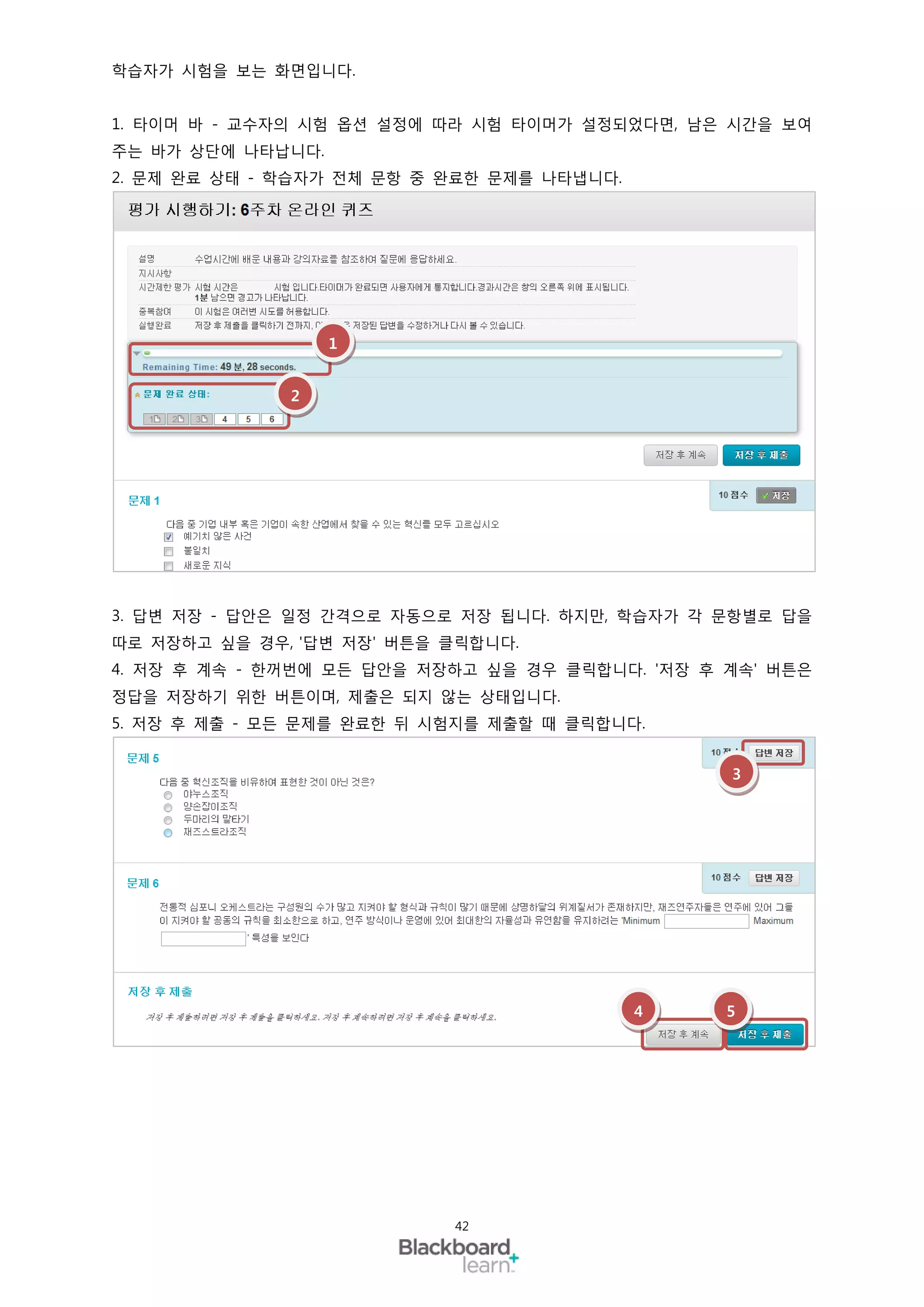 학습자가 시험을 보는 화면입니다.


1. 타이머 바 - 교수자의 시험 옵션 설정에 따라 시험 타이머가 설정되었다면, 남은 시간을 보여
주는 바가 상단에 나타납니다.
2. 문제 완료 상태 - 학습자가 전체 문항 중 완료한 문제를 나타냅니다.




                   1


              2




3. 답변 저장 - 답안은 일정 간격으로 자동으로 저장 됩니다. 하지만, 학습자가 각 문항별로 답을
따로 저장하고 싶을 경우, '답변 저장' 버튼을 클릭합니다.
4. 저장 후 계속 - 한꺼번에 모든 답안을 저장하고 싶을 경우 클릭합니다. '저장 후 계속' 버튼은
정답을 저장하기 위한 버튼이며, 제출은 되지 않는 상태입니다.
5. 저장 후 제출 - 모든 문제를 완료한 뒤 시험지를 제출할 때 클릭합니다.


                                                 3




                                            4    5




                           42
 