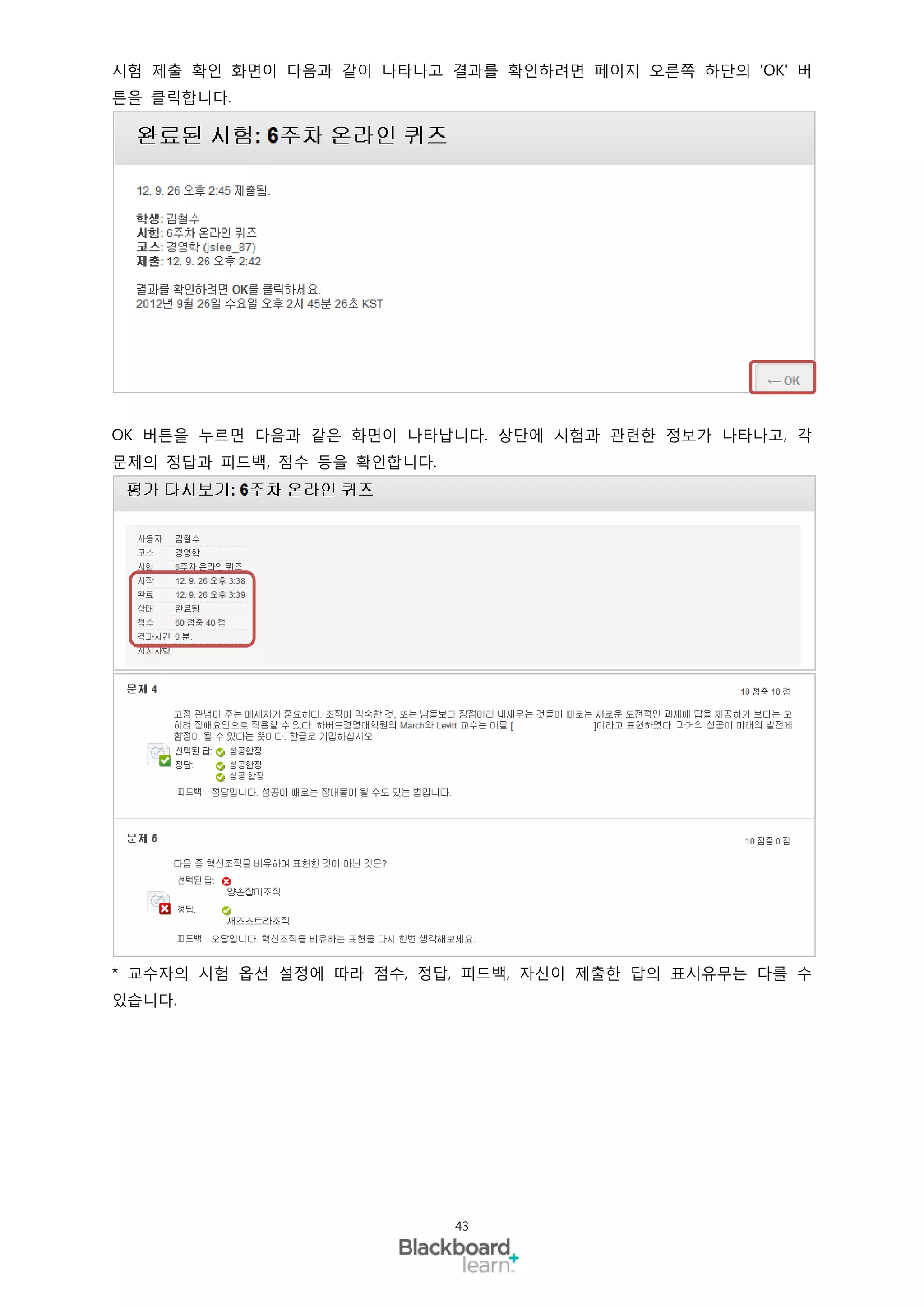 시험 제출 확인 화면이 다음과 같이 나타나고 결과를 확인하려면 페이지 오른쪽 하단의 'OK' 버
튼을 클릭합니다.




OK 버튼을 누르면 다음과 같은 화면이 나타납니다. 상단에 시험과 관련한 정보가 나타나고, 각
문제의 정답과 피드백, 점수 등을 확인합니다.




* 교수자의 시험 옵션 설정에 따라 점수, 정답, 피드백, 자신이 제출한 답의 표시유무는 다를 수
있습니다.




                            43
 