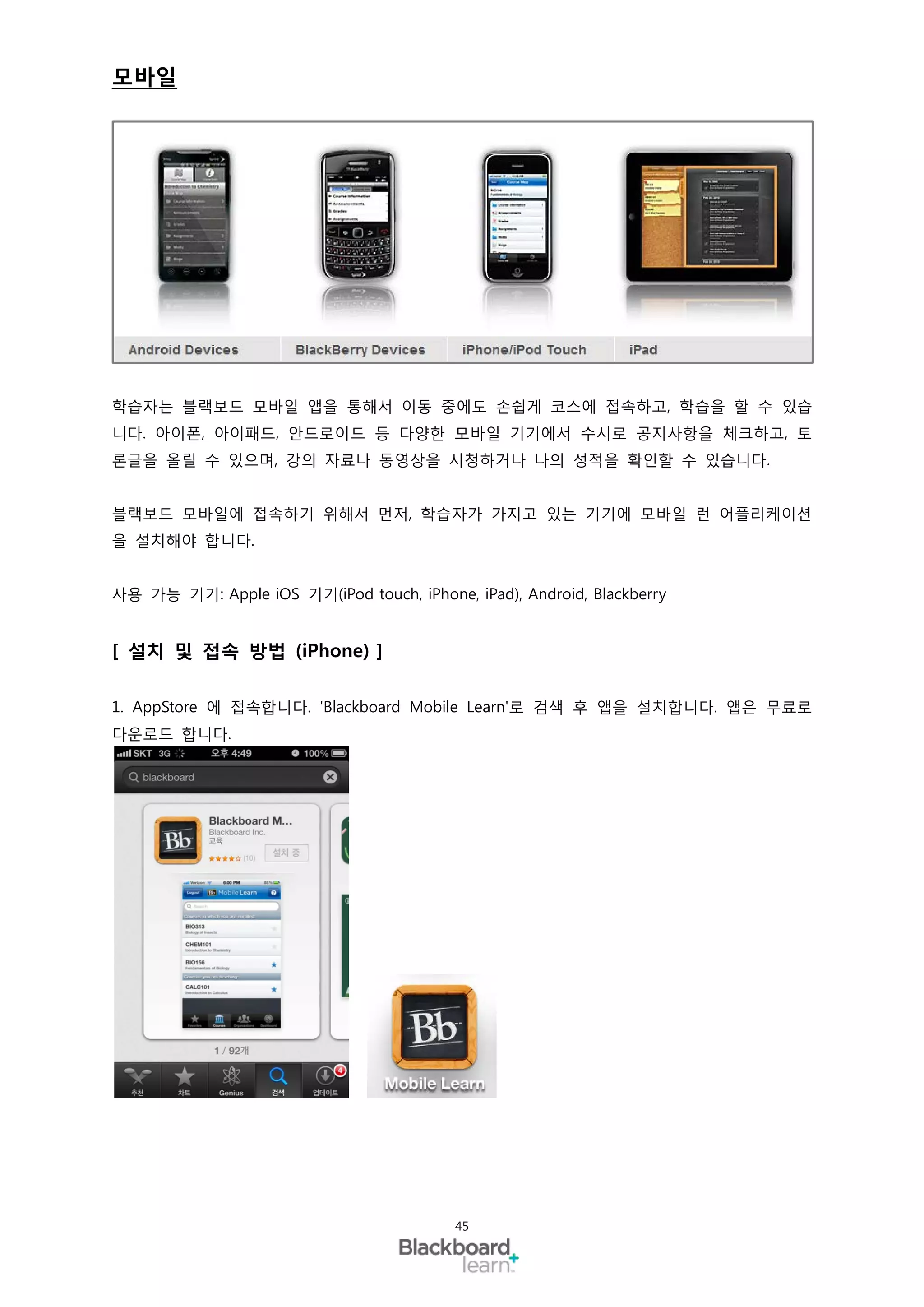 모바일




학습자는 블랙보드 모바일 앱을 통해서 이동 중에도 손쉽게 코스에 접속하고, 학습을 할 수 있습
니다. 아이폰, 아이패드, 안드로이드 등 다양한 모바일 기기에서 수시로 공지사항을 체크하고, 토
론글을 올릴 수 있으며, 강의 자료나 동영상을 시청하거나 나의 성적을 확인할 수 있습니다.


블랙보드 모바일에 접속하기 위해서 먼저, 학습자가 가지고 있는 기기에 모바일 런 어플리케이션
을 설치해야 합니다.


사용 가능 기기: Apple iOS 기기(iPod touch, iPhone, iPad), Android, Blackberry


[ 설치 및 접속 방법 (iPhone) ]

1. AppStore 에 접속합니다. 'Blackboard Mobile Learn'로 검색 후 앱을 설치합니다. 앱은 무료로
다운로드 합니다.




                                          45
 