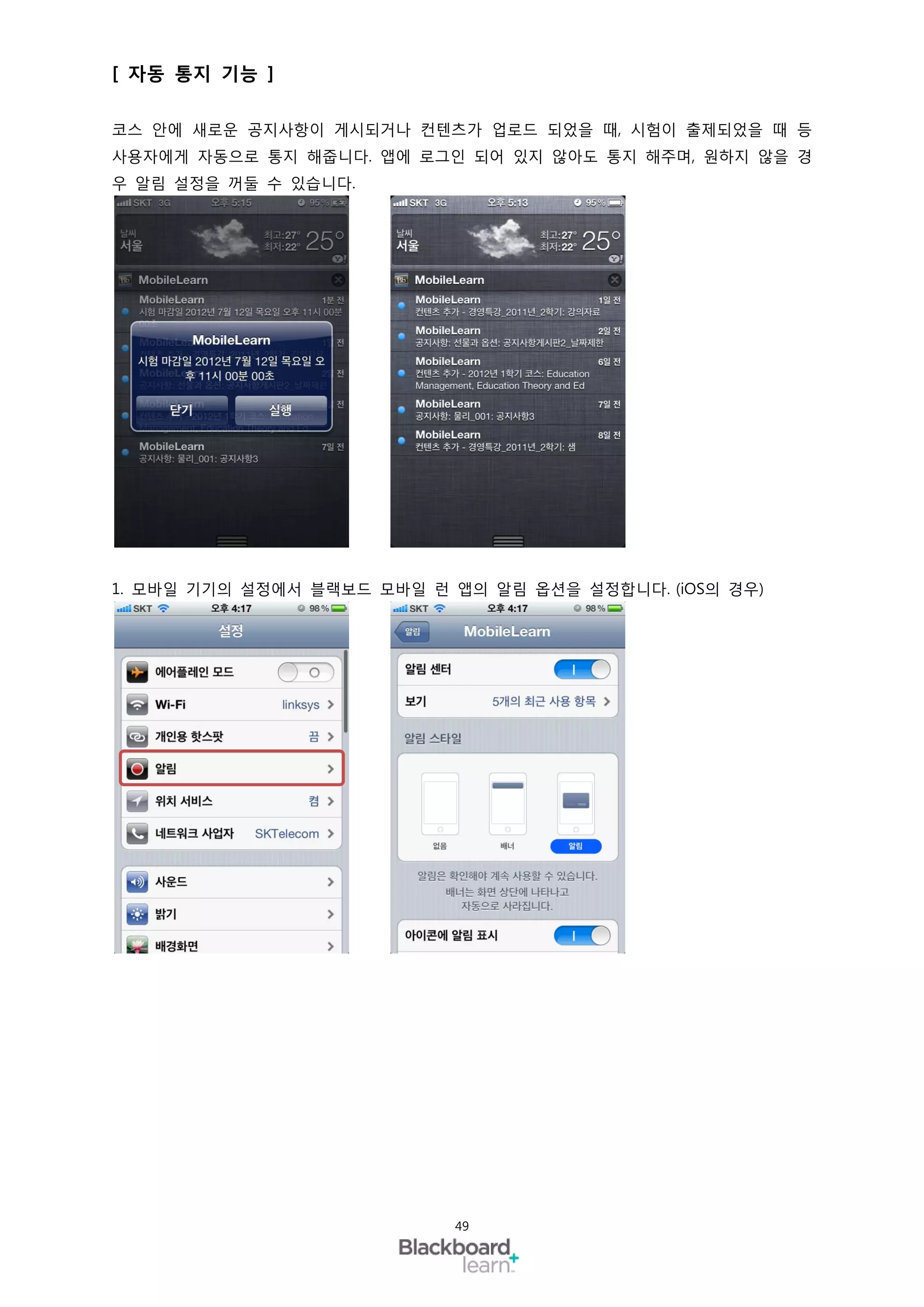 [ 자동 통지 기능 ]

코스 안에 새로운 공지사항이 게시되거나 컨텐츠가 업로드 되었을 때, 시험이 출제되었을 때 등
사용자에게 자동으로 통지 해줍니다. 앱에 로그인 되어 있지 않아도 통지 해주며, 원하지 않을 경
우 알림 설정을 꺼둘 수 있습니다.




1. 모바일 기기의 설정에서 블랙보드 모바일 런 앱의 알림 옵션을 설정합니다. (iOS의 경우)




                           49
 