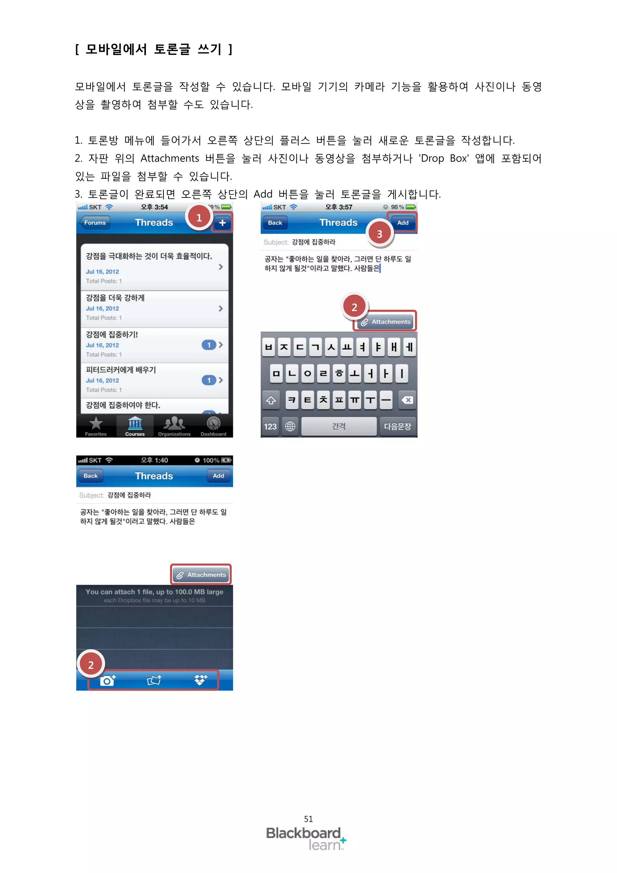 [ 모바일에서 토론글 쓰기 ]

모바일에서 토론글을 작성할 수 있습니다. 모바일 기기의 카메라 기능을 활용하여 사진이나 동영
상을 촬영하여 첨부할 수도 있습니다.


1. 토론방 메뉴에 들어가서 오른쪽 상단의 플러스 버튼을 눌러 새로운 토론글을 작성합니다.
2. 자판 위의 Attachments 버튼을 눌러 사진이나 동영상을 첨부하거나 'Drop Box' 앱에 포함되어
있는 파일을 첨부할 수 있습니다.
3. 토론글이 완료되면 오른쪽 상단의 Add 버튼을 눌러 토론글을 게시합니다.

                1
                                        3




                                    2




 2




                              51
 