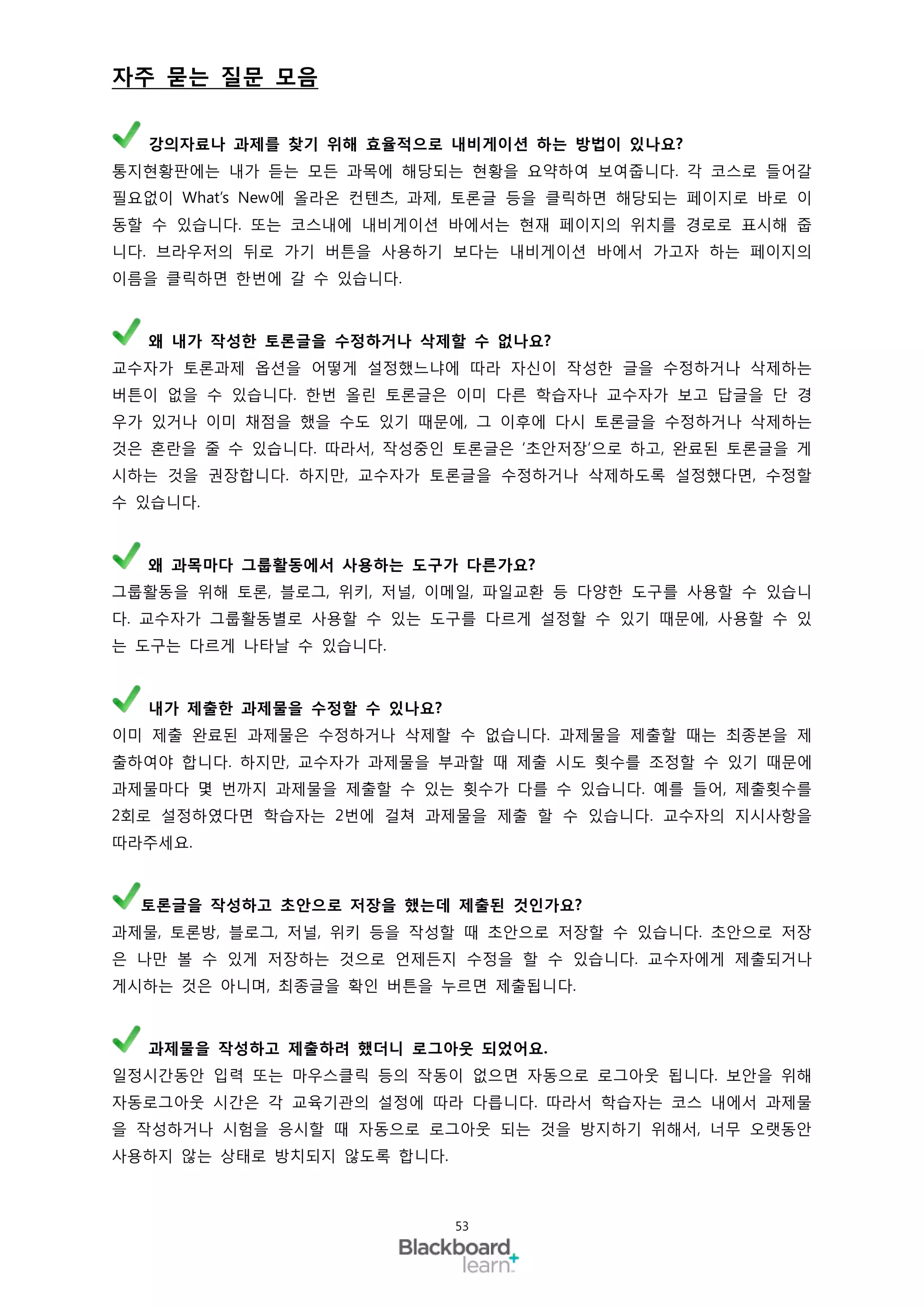 자주 묻는 질문 모음

  강의자료나 과제를 찾기 위해 효율적으로 내비게이션 하는 방법이 있나요?
통지현황판에는 내가 듣는 모든 과목에 해당되는 현황을 요약하여 보여줍니다. 각 코스로 들어갈
필요없이 What’s New에 올라온 컨텐츠, 과제, 토론글 등을 클릭하면 해당되는 페이지로 바로 이
동할 수 있습니다. 또는 코스내에 내비게이션 바에서는 현재 페이지의 위치를 경로로 표시해 줍
니다. 브라우저의 뒤로 가기 버튼을 사용하기 보다는 내비게이션 바에서 가고자 하는 페이지의
이름을 클릭하면 한번에 갈 수 있습니다.



  왜 내가 작성한 토론글을 수정하거나 삭제할 수 없나요?
교수자가 토론과제 옵션을 어떻게 설정했느냐에 따라 자신이 작성한 글을 수정하거나 삭제하는
버튼이 없을 수 있습니다. 한번 올린 토론글은 이미 다른 학습자나 교수자가 보고 답글을 단 경
우가 있거나 이미 채점을 했을 수도 있기 때문에, 그 이후에 다시 토론글을 수정하거나 삭제하는
것은 혼란을 줄 수 있습니다. 따라서, 작성중인 토론글은 ‘초안저장’으로 하고, 완료된 토론글을 게
시하는 것을 권장합니다. 하지만, 교수자가 토론글을 수정하거나 삭제하도록 설정했다면, 수정할
수 있습니다.



  왜 과목마다 그룹활동에서 사용하는 도구가 다른가요?
그룹활동을 위해 토론, 블로그, 위키, 저널, 이메일, 파일교환 등 다양한 도구를 사용할 수 있습니
다. 교수자가 그룹활동별로 사용할 수 있는 도구를 다르게 설정할 수 있기 때문에, 사용할 수 있
는 도구는 다르게 나타날 수 있습니다.



  내가 제출한 과제물을 수정할 수 있나요?
이미 제출 완료된 과제물은 수정하거나 삭제할 수 없습니다. 과제물을 제출할 때는 최종본을 제
출하여야 합니다. 하지만, 교수자가 과제물을 부과할 때 제출 시도 횟수를 조정할 수 있기 때문에
과제물마다 몇 번까지 과제물을 제출할 수 있는 횟수가 다를 수 있습니다. 예를 들어, 제출횟수를
2회로 설정하였다면 학습자는 2번에 걸쳐 과제물을 제출 할 수 있습니다. 교수자의 지시사항을
따라주세요.



  토론글을 작성하고 초안으로 저장을 했는데 제출된 것인가요?
과제물, 토론방, 블로그, 저널, 위키 등을 작성할 때 초안으로 저장할 수 있습니다. 초안으로 저장
은 나만 볼 수 있게 저장하는 것으로 언제든지 수정을 할 수 있습니다. 교수자에게 제출되거나
게시하는 것은 아니며, 최종글을 확인 버튼을 누르면 제출됩니다.



  과제물을 작성하고 제출하려 했더니 로그아웃 되었어요.
일정시간동안 입력 또는 마우스클릭 등의 작동이 없으면 자동으로 로그아웃 됩니다. 보안을 위해
자동로그아웃 시간은 각 교육기관의 설정에 따라 다릅니다. 따라서 학습자는 코스 내에서 과제물
을 작성하거나 시험을 응시할 때 자동으로 로그아웃 되는 것을 방지하기 위해서, 너무 오랫동안
사용하지 않는 상태로 방치되지 않도록 합니다.



                            53
 