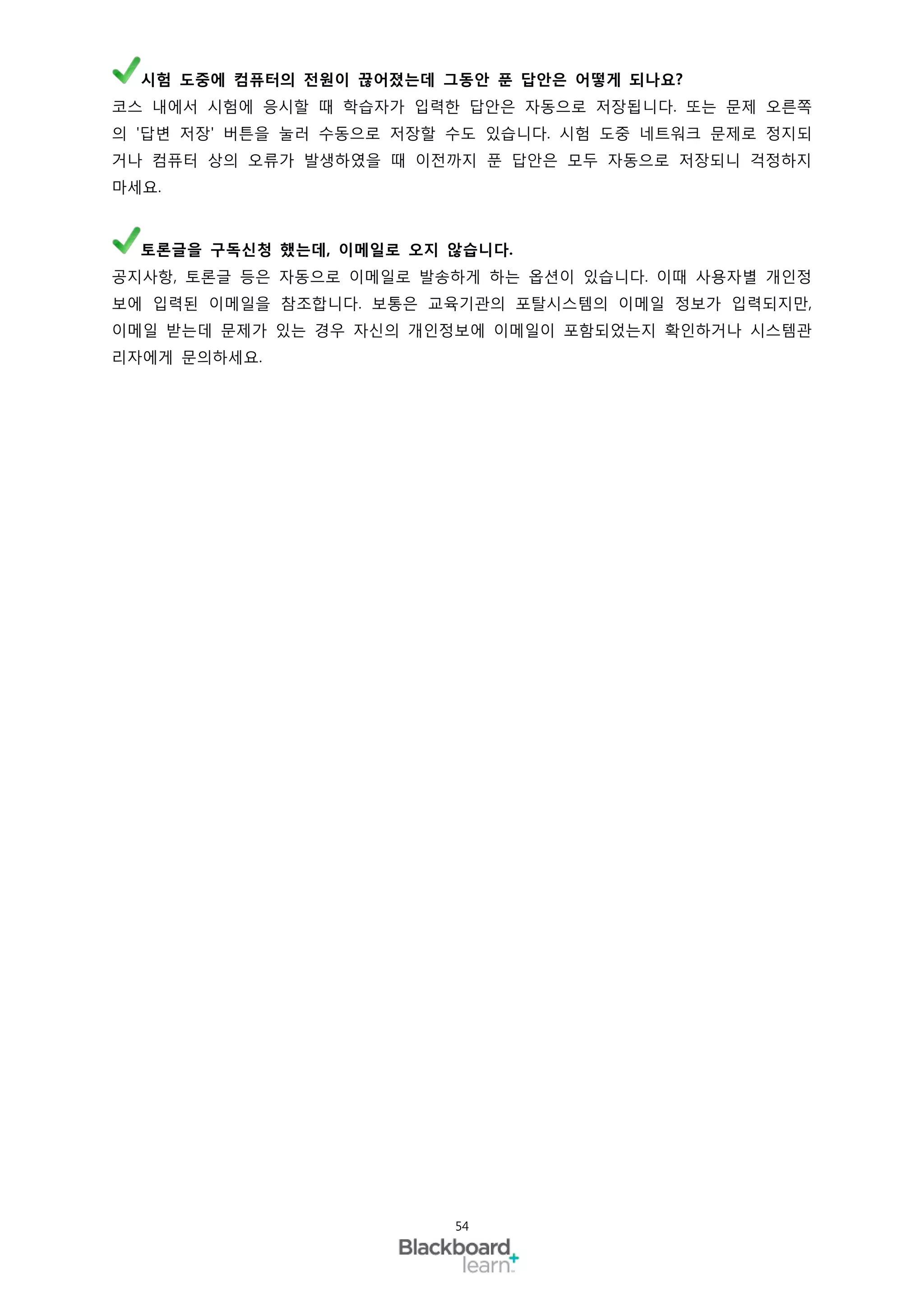 시험 도중에 컴퓨터의 전원이 끊어졌는데 그동안 푼 답안은 어떻게 되나요?
코스 내에서 시험에 응시할 때 학습자가 입력한 답안은 자동으로 저장됩니다. 또는 문제 오른쪽
의 '답변 저장' 버튼을 눌러 수동으로 저장할 수도 있습니다. 시험 도중 네트워크 문제로 정지되
거나 컴퓨터 상의 오류가 발생하였을 때 이전까지 푼 답안은 모두 자동으로 저장되니 걱정하지
마세요.



  토론글을 구독신청 했는데, 이메일로 오지 않습니다.
공지사항, 토론글 등은 자동으로 이메일로 발송하게 하는 옵션이 있습니다. 이때 사용자별 개인정
보에 입력된 이메일을 참조합니다. 보통은 교육기관의 포탈시스템의 이메일 정보가 입력되지만,
이메일 받는데 문제가 있는 경우 자신의 개인정보에 이메일이 포함되었는지 확인하거나 시스템관
리자에게 문의하세요.




                         54
 