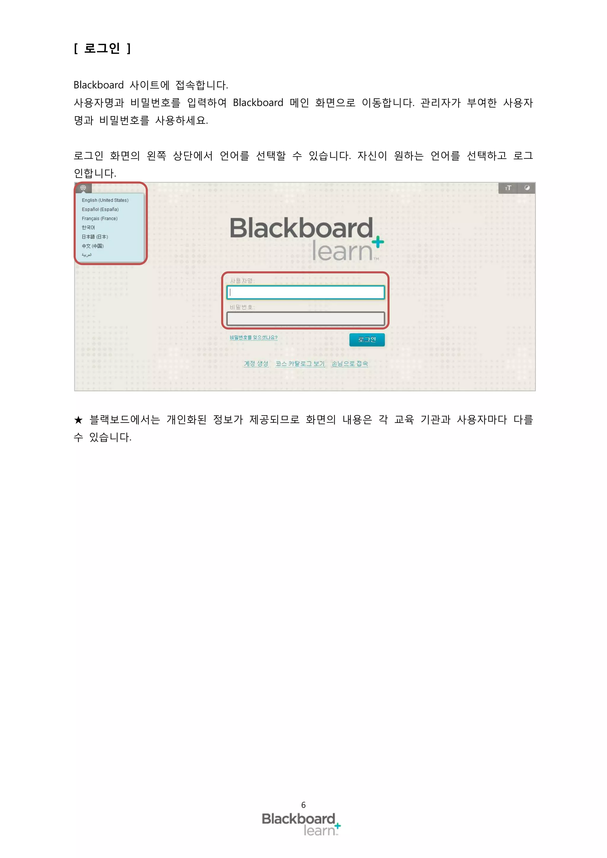 [ 로그인 ]

Blackboard 사이트에 접속합니다.
사용자명과 비밀번호를 입력하여 Blackboard 메인 화면으로 이동합니다. 관리자가 부여한 사용자
명과 비밀번호를 사용하세요.


로그인 화면의 왼쪽 상단에서 언어를 선택할 수 있습니다. 자신이 원하는 언어를 선택하고 로그
인합니다.




★ 블랙보드에서는 개인화된 정보가 제공되므로 화면의 내용은 각 교육 기관과 사용자마다 다를
수 있습니다.




                           6
 