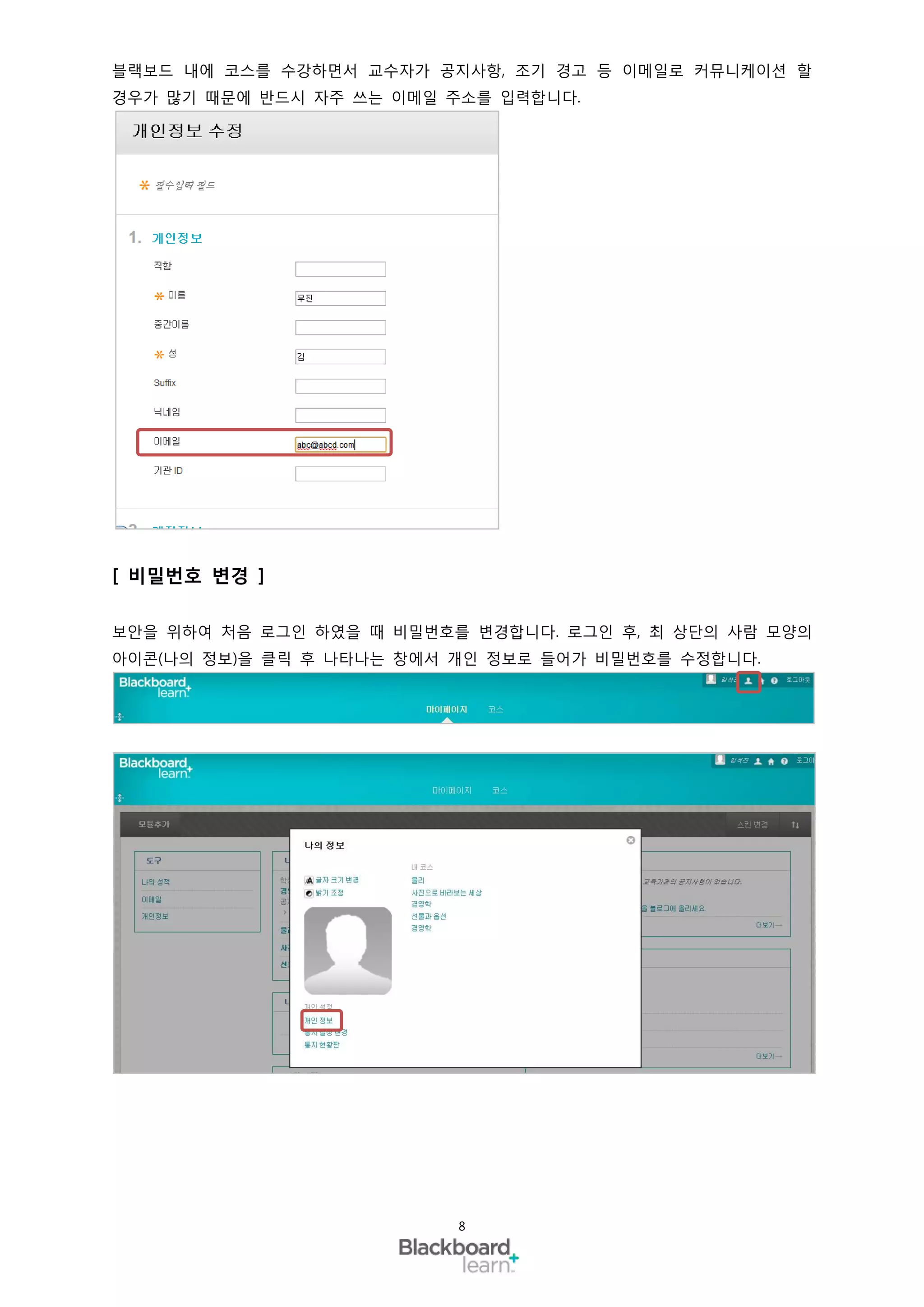 블랙보드 내에 코스를 수강하면서 교수자가 공지사항, 조기 경고 등 이메일로 커뮤니케이션 할
경우가 많기 때문에 반드시 자주 쓰는 이메일 주소를 입력합니다.




[ 비밀번호 변경 ]

보안을 위하여 처음 로그인 하였을 때 비밀번호를 변경합니다. 로그인 후, 최 상단의 사람 모양의
아이콘(나의 정보)을 클릭 후 나타나는 창에서 개인 정보로 들어가 비밀번호를 수정합니다.




                          8
 