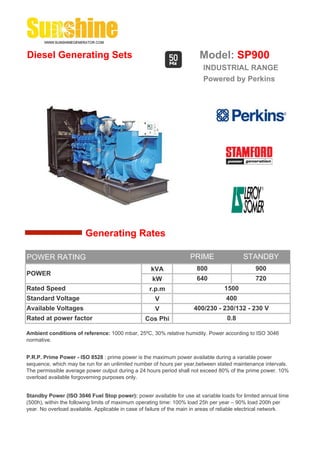 Diesel Generating Sets                                                   Model: SP900
                                                                          INDUSTRIAL RANGE
                                                                          Powered by Perkins




                        Generating Rates

POWER RATING                                                         PRIME                 STANDBY
                                                    kVA                 800                     900
POWER
                                                     kW                 640                     720
Rated Speed                                         r.p.m                          1500
Standard Voltage                                      V                             400
Available Voltages                                    V               400/230 - 230/132 - 230 V
Rated at power factor                             Cos Phi                           0.8

Ambient conditions of reference: 1000 mbar, 25ºC, 30% relative humidity. Power according to ISO 3046
normative.


P.R.P. Prime Power - ISO 8528 : prime power is the maximum power available during a variable power
sequence, which may be run for an unlimited number of hours per year,between stated maintenance intervals.
The permissible average power output during a 24 hours period shall not exceed 80% of the prime power. 10%
overload available forgoverning purposes only.


Standby Power (ISO 3046 Fuel Stop power): power available for use at variable loads for limited annual time
(500h), within the following limits of maximum operating time: 100% load 25h per year – 90% load 200h per
year. No overload available. Applicable in case of failure of the main in areas of reliable electrical network.
 
