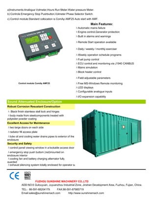 a)Instruments:Analogue Volmeter,Hours Run Meter.Water pressure Meter.
b) Controls:Emergency Stop Pushbutton,Volmeter Phase Selector Switch.
c) Control module:Standard collocation is ComAp AMF25 Auto start with AMF.
                                                                          Main Features:
                                                              ΔAutomatic mains failure
                                                              ΔEngine control,Generator protection
                                                              ΔBuilt in alarms and warnings

                                                              ΔRemote Start operation available

                                                              ΔDaily / weekly / monthly exerciser

                                                              ΔWeekly operation schedule programs
                                                              ΔFuel pump control
                                                              ΔECU control and monitoring via J1940 CANBUS
                                                              ΔMains simulation
                                                              ΔBlock heater control

                                                              ΔField adjustable parameters
          Control module ComAp AMF25                          ΔFree MS-Windows Remote monitoring
                                                              ΔLED displays
                                                              ΔConfigurable analogue inputs
                                                              ΔI/O expansion capability
Sound Attenuated Enclosure/Option
Robust Corrosion Resustant Construction
Δ Black finish stainless stell lock and hinges
Δbody made from steelcomponents treated with
polyester powder coating
Excellent Access for Maintenance
Δtwo large doors on each side
Δradiator fill access plate
Δlube oil and cooling water drains pipes to exterior of the
enclosure
Security and Safety
Δcontrol panel viewing window in a lockable access door
Δemergency stop push buttom (red)mounted on
enclosure interior
Δcooling fan and battery charging alternator fully
guarded
Δexhaust silencing system totally enclosed for operator sa




                     FUZHOU SUNSHINE MACHINERY CO.,LTD
            ADD:NO.6 Gulouyuan, Juyuanzhou Industrial Zone, Jinshan Development Area, Fuzhou, Fujian, China.
            TEL：86-591-88204179       FAX:86-591-87985719
            Email:sales@sunshinemach.com      http://www.sunshinemach.com
 
