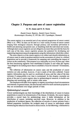 Chapter 3. Purposes and uses of cancer registration
0.M. Jensen and H. H. Storm
Danish Cancer Registry, Danish Cancer Society,
Rosenvaengets Hovedvej 35, PO Box 839, Copenhagen, Denmark
The cancer registry is an essential part of any rational programme of cancer control
(Muir et al., 1985). Its data can be used in a wide variety of areas of cancer control
ranging from etiological research, through primary and secondary prevention to
health-care planning and patient care, so benefiting both the individual and society.
Although most cancer registriesare not obligedto do more than provide the basis for
such uses of the data, cancer registries possess the potential for developing and
supportingimportantresearch programmes using the information which they collect.
The main objectiveof the cancer registry is to collect and classifyinformation on
all cancer cases in order to produce statistics on the occurrenceof cancer in a defined
population and to provide a framework for assessing and controlling the impact of
cancer on the community. This purpose is as valid today as it was 50years ago, when
the first functioning registries were established (Chapter 2) and when the registry
"was obliged to do nothing more than to establish a basis for research" (Clemmesen,
1965).
The collection of information on cancer cases and the production of cancer
statistics are only justified, however, if use is made of the data collected. Cancer
registry information may be used in a multitude of areas, and the value of the data
increases if comparability over time is maintained. In this chapter, examples are
given of the uses of cancer registry data in epidemiological research, in health care
planning and monitoring, and in certain other areas.
The emphasiswill differ from registry to registryaccordingto localcircumstances
and interests.In generalterms, the data become usefulformore and morepurposes as
they are accumulated over longer periods of time.
Epidemiological research
Cancer epidemiologists use their knowledge of the distribution .of cancer in human
populations to search for determinants of the disease. Evidently, the cancer registry
provides a crucial basis for epidemiology since it holds information on the
distribution of cancer, including non-fatal cases. However, in addition to the
production of incidence figures, the collection of records of cancer patients from a
defined population facilitates the in-depth study of cancer in individuals whilst
minimizing the selectionbias found in clinicalseries. In the following,a distinction is
 