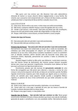 Missão América


       Não quero com isso ensinar que não devemos lutar pela sobrevivência
deixando de realizar os nossos afazeres diários negligenciando a nossa família. No
entanto, que a possamos está compenetrado com a Palavra de Deus tendo a vontade
voltada para fazer o imperativo do Nosso Senhor e salvador Jesus Cristo.

Lucas 12:31-32-33-34
31 – Disse Jesus: Buscai antes o seu reino, e estas coisas vos serão acrescentadas.
32 - Não temas, ó pequeno rebanho! Porque o vosso Pai agradou dar-vos o reino.
33 - Vendei o que possuís, e dai esmolas. Fazei para vós bolsas que não envelheçam;
tesouro nos céus que jamais acabe, aonde não chega ladrão e a traça não rói.
34 - Porque, onde estiver o vosso tesouro, aí estará também o vosso coração.

Existem dois tipos de Pessoas:

01 – Que passa pela vida sem perceber o que está acontecendo;
02 – Que percebe tudo que acontece na vida.

Primeiro tipo de Pessoa - Que passa pela vida sem perceber o que está acontecendo.
Normalmente essa classe está evidenciada na classe alta e media da sociedade; são
indivíduos que estão preocupadas em adquirir um maior poder aquisitivo e alto
destaque na no seu meio. Estão presas a projetos inacabáveis e nunca se contentam
com as bênçãos celestiais; sofrem durante todo dia buscando novas idéias que
ocasionam insônia, depressão, pensamento de suicídios e todos os distúrbios da
mente humana.
        Quando chegam à velhice se dão conta que obtiveram muitos bens materiais,
mas não tiveram tempo de desfrutarem dos mesmos porque estavam ocupadas
demais para coisas que pareciam insignificantes. Entretanto eram dádivas de Deus
para que usufruíssem ao logo da jornada terrena.
        Encontramos pessoas que são escravas do pensamento acelerado de uma
forma tão esmagadora que não param para observar a natureza, o sorriso de uma
criança e comumente esquecem até de dar um beijo em um familiar querido. Na Bíblia
Sagrada encontramos respostas para toda situação que alguém possa se encontrar;
temos um exemplo para nosso pequeno estudo quando o evangelista Mateus
registrou as palavras de Jesus Cristo confortando aos que estão sufocados na vida
material.

Mateus 11:28-29-30
28 - Vinde a mim, todos os que estai cansados e oprimidos, e eu vos aliviarei.
29 - Tomai sobre vós o meu jugo, e aprendei de mim, que sou manso e humilde de
coração; e achareis descanso para as vossas almas.
30 - Porque o meu jugo é suave, e o meu fardo e leve.

Segundo tipo de Pessoa - Que percebe tudo que acontece na vida. Nesse grupo
encontramos indivíduos sensíveis a Palavra de Deus que levam uma vida de meditação,
gostando de ajudar o semelhante e ver uma sociedade melhor. Normalmente atuam
 