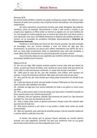 Missão América


Romanos 8:26
Do mesmo modo também o Espírito nos ajuda na fraqueza; porque não sabemos o que
havemos de pedir como convém, mas o Espírito mesmo intercede por nós com gemidos
inexprimíveis.
       Na rotina domestica encontramos famílias que estão desligadas dos próprios
membros, como no exemplo: Normalmente à noite a mãe assiste à novela; o pai
projeta seus negócios; os filhos estão na internet ou ligados em um som metálico de
um rock pesado ou música popular que na maioria das vezes têm suas letras vazias e
sem expressão. Com isso a intimidade domestica se distancia dos projetos de Deus e o
homem vai se esvaziado da verdadeira felicidade desencadeando a Síndrome do
Pensamento Acelerado.
       Perdemos a serenidade que havia em dois séculos passado, não pela evolução
da tecnologia, mas por sermos tentados a viver em busca de algo que não
encontramos. Se pararmos um pouco para refletir entendemos que dentro de nós e
bem ao nosso lado encontramos todos os ingredientes para uma vida completa; e
novas idéias irão fluir lentamente na nossa alma gerando um prazer natural.
       Jesus Cristo deu lição aos seus apóstolos que também sofreram essa inclinação,
isso porque também eram humanos.

Mateus 6:25-34
25 -Por isso vos digo: Não estejais ansiosos quanto à vossa vida, pelo que haveis de
comer, ou pelo que haveis de beber; nem, quanto ao vosso corpo, pelo que haveis de
vestir. Não é a vida mais do que o alimento, e o corpo mais do que o vestuário?
26 - Olhai para as aves do céu, que não semeiam, nem ceifam, nem ajuntam em
celeiros; e vosso Pai celestial as alimenta. Não valeis vós muito mais do que elas?
27 - Ora, qual de vós, por mais ansioso que esteja, pode acrescentar um côvado à sua
estatura?
28 - E pelo que haveis de vestir, por que andais ansiosos? Olhai para os lírios do campo,
como crescem; não trabalham nem fiam;
29 - contudo vos digo que nem mesmo Salomão em toda a sua glória se vestiu como
um deles.
30 - Pois, se Deus assim veste a erva do campo, que hoje existe e amanhã é lançada no
forno, quanto mais a vós, homens de pouca fé?
31 - Portanto, não vos inquieteis, dizendo: Que havemos de comer? ou: Que havemos
de beber? ou: Com que nos havemos de vestir?
32 - (Pois a todas estas coisas os gentios procuram.) Porque vosso Pai celestial sabe
que precisais de tudo isso.
33 - Mas buscai primeiro o seu reino e a sua justiça, e todas estas coisas vos serão
acrescentadas.
34 - Não vos inquieteis, pois, pelo dia de amanhã; porque o dia de amanhã cuidará de
si mesmo. Basta a cada dia o seu mal.

      O Senhor não deseja que as pessoas fiquem alienadas ao mundo exterior
levando uma vida vegetativa. Contudo, Ele quer que confiemos mais na sua graça
derramada na face da terra em favos daqueles que o ama.
 