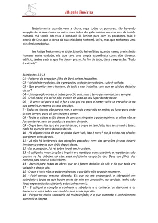 Missão América


       Notoriamente quando vem a chuva, rega todos os pomares; não havendo
acepção de pessoas boas ou ruins, mas todos são galardoados mesmo com da índole
humana má, tendo em vista a bondade do Senhor para com os pecadores. Não é
desejo de Deus que a coroa da sua criação (o homem), sofra, mas que tenhamos uma
existência produtiva.

        No Antigo Testamento o sábio Salomão foi enfático quando narrou a existência
humana como vaidade, ele que teve uma ampla experiência construído diversos
edifício, jardins e obras que lhe deram prazer. Ao fim de tudo, disse a expressão: “Tudo
é vaidade”.


Eclesiastes 1:1-18
01 - Palavras do pregador, filho de Davi, rei em Jerusalém.
02 - Vaidade de vaidades, diz o pregador; vaidade de vaidades, tudo é vaidade.
03 - Que proveito tem o homem, de todo o seu trabalho, com que se afadiga debaixo
do sol?
04 - Uma geração vai-se, e outra geração vem, mas a terra permanece para sempre.
05 - O sol nasce, e o sol se põe, e corre de volta ao seu lugar donde nasce.
06 - O vento vai para o sul, e faz o seu giro vai para o norte; volve-se e revolve-se na
sua carreira, e retoma os seus circuitos.
7 - Todos os ribeiros vão para o mar, e contudo o mar não se enche; ao lugar para onde
os rios correm, para ali continuam a correr.
08 - Todas as coisas estão cheias de cansaço; ninguém o pode exprimir: os olhos não se
fartam de ver, nem os ouvidos se enchem de ouvir.
09 - O que tem sido, isso é o que há de ser; e o que se tem feito, isso se tornará a fazer;
nada há que seja novo debaixo do sol.
10 - Há alguma coisa de que se possa dizer: Voê, isto é novo? ela já existiu nos séculos
que foram antes de nós.
11 - Já não há lembrança das gerações passadas; nem das gerações futuras haverá
lembrança entre os que virão depois delas.
12 - Eu, o pregador, fui rei sobre Israel em Jerusalém.
13 - E apliquei o meu coração a inquirir e a investigar com sabedoria a respeito de tudo
quanto se faz debaixo do céu; essa enfadonha ocupação deu Deus aos filhos dos
homens para nela se exercitarem.
14 - Atentei para todas as obras que se e fazem debaixo do sol; e eis que tudo era
vaidade e desejo vão.
15 - O que é torto não se pode endireitar; o que falta não se pode enumerar.
16 - Falei comigo mesmo, dizendo: Eis que eu me engrandeci, e sobrepujei em
sabedoria a todos os que houve antes de mim em Jerusalém; na verdade, tenho tido
larga experiência da sabedoria e do conhecimento.
17 - E apliquei o coração a conhecer a sabedoria e a conhecer os desvarios e as
loucuras; e vim a saber que também isso era desejo vão.
18 - Porque na muita sabedoria há muito enfado; e o que aumenta o conhecimento
aumenta a tristeza.
 