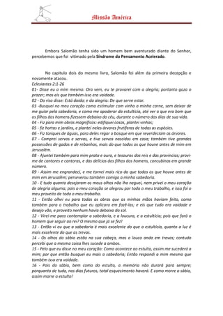Missão América




      Embora Salomão tenha sido um homem bem aventurado diante do Senhor,
percebemos que foi vitimado pela Síndrome do Pensamento Acelerado.


         No capitulo dois do mesmo livro, Salomão foi além da primeira decepção e
novamente atacou.
Eclesiastes 2:1-26
01- Disse eu a mim mesmo: Ora vem, eu te provarei com a alegria; portanto goza o
prazer; mas eis que também isso era vaidade.
02 - Do riso disse: Está doido; e da alegria: De que serve estar.
03 -Busquei no meu coração como estimular com vinho a minha carne, sem deixar de
me guiar pela sabedoria, e como me apoderar da estultícia, até ver o que era bom que
os filhos dos homens fizessem debaixo do céu, durante o número dos dias de sua vida.
04 - Fiz para mim obras magníficas: edifiquei casas, plantei vinhas;
05 - fiz hortas e jardins, e plantei neles árvores frutíferas de todas as espécies.
06 - Fiz tanques de águas, para deles regar o bosque em que reverdeciam as árvores.
07 - Comprei servos e servas, e tive servos nascidos em casa; também tive grandes
possessões de gados e de rebanhos, mais do que todos os que houve antes de mim em
Jerusalém.
08 - Ajuntei também para mim prata e ouro, e tesouros dos reis e das províncias; provi-
me de cantores e cantoras, e das delícias dos filhos dos homens, concubinas em grande
número.
09 - Assim me engrandeci, e me tornei mais rico do que todos os que houve antes de
mim em Jerusalém; perseverou também comigo a minha sabedoria.
10 - E tudo quanto desejaram os meus olhos não lho neguei, nem privei o meu coração
de alegria alguma; pois o meu coração se alegrou por todo o meu trabalho, e isso foi o
meu proveito de todo o meu trabalho.
11 - Então olhei eu para todas as obras que as minhas mãos haviam feito, como
também para o trabalho que eu aplicara em fazê-las; e eis que tudo era vaidade e
desejo vão, e proveito nenhum havia debaixo do sol.
12 - Virei-me para contemplar a sabedoria, e a loucura, e a estultícia; pois que fará o
homem que seguir ao rei? O mesmo que já se fez!
13 - Então vi eu que a sabedoria é mais excelente do que a estultícia, quanto a luz é
mais excelente do que as trevas.
14 - Os olhos do sábio estão na sua cabeça, mas o louco anda em trevas; contudo
percebi que a mesma coisa lhes sucede a ambos.
15 - Pelo que eu disse no meu coração: Como acontece ao estulto, assim me sucederá a
mim; por que então busquei eu mais a sabedoria; Então respondi a mim mesmo que
também isso era vaidade.
16 - Pois do sábio, bem como do estulto, a memória não durará para sempre;
porquanto de tudo, nos dias futuros, total esquecimento haverá. E como morre o sábio,
assim morre o estulto!
 