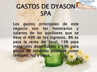 GASTOS DE DYASON
        SPA
Los gastos principales de este
negocio son los honorarios y
salarios de los auxiliares que se
lleva el 49% de los ingresos, 8% es
para la renta del local, 13% para
materiales desechables y 19% para
pagos de servicios públicos como
teléfono, luz y agua.
 