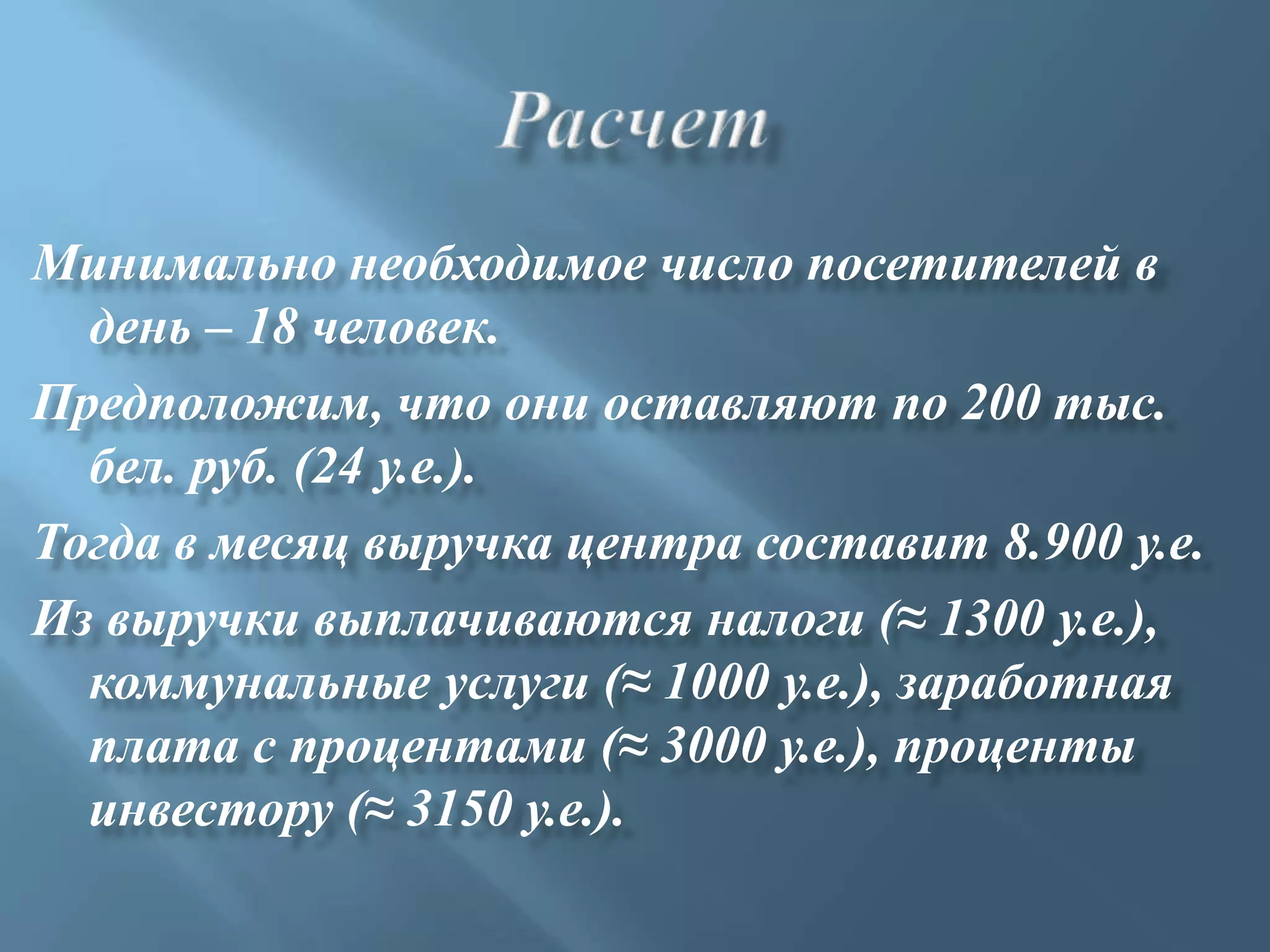 Минимально необходимое число посетителей в
  день – 18 человек.
Предположим, что они оставляют по 200 тыс.
  бел. руб. (24 у.е.).
Тогда в месяц выручка центра составит 8.900 у.е.
Из выручки выплачиваются налоги (≈ 1300 у.е.),
  коммунальные услуги (≈ 1000 у.е.), заработная
  плата с процентами (≈ 3000 у.е.), проценты
  инвестору (≈ 3150 у.е.).
 