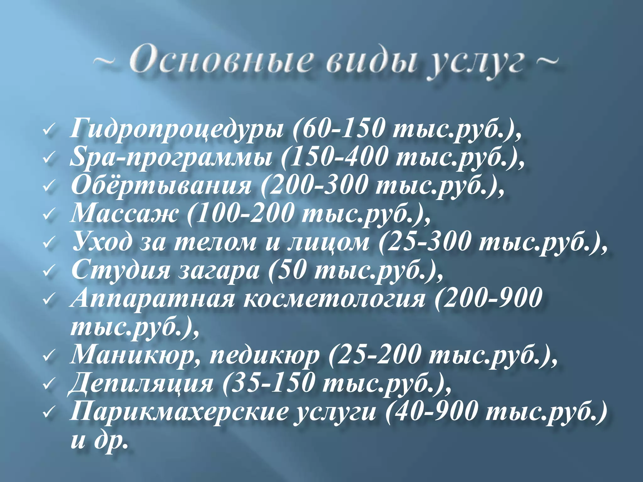    Гидропроцедуры (60-150 тыс.руб.),
   Spa-программы (150-400 тыс.руб.),
   Обѐртывания (200-300 тыс.руб.),
   Массаж (100-200 тыс.руб.),
   Уход за телом и лицом (25-300 тыс.руб.),
   Студия загара (50 тыс.руб.),
   Аппаратная косметология (200-900
    тыс.руб.),
   Маникюр, педикюр (25-200 тыс.руб.),
   Депиляция (35-150 тыс.руб.),
   Парикмахерские услуги (40-900 тыс.руб.)
    и др.
 