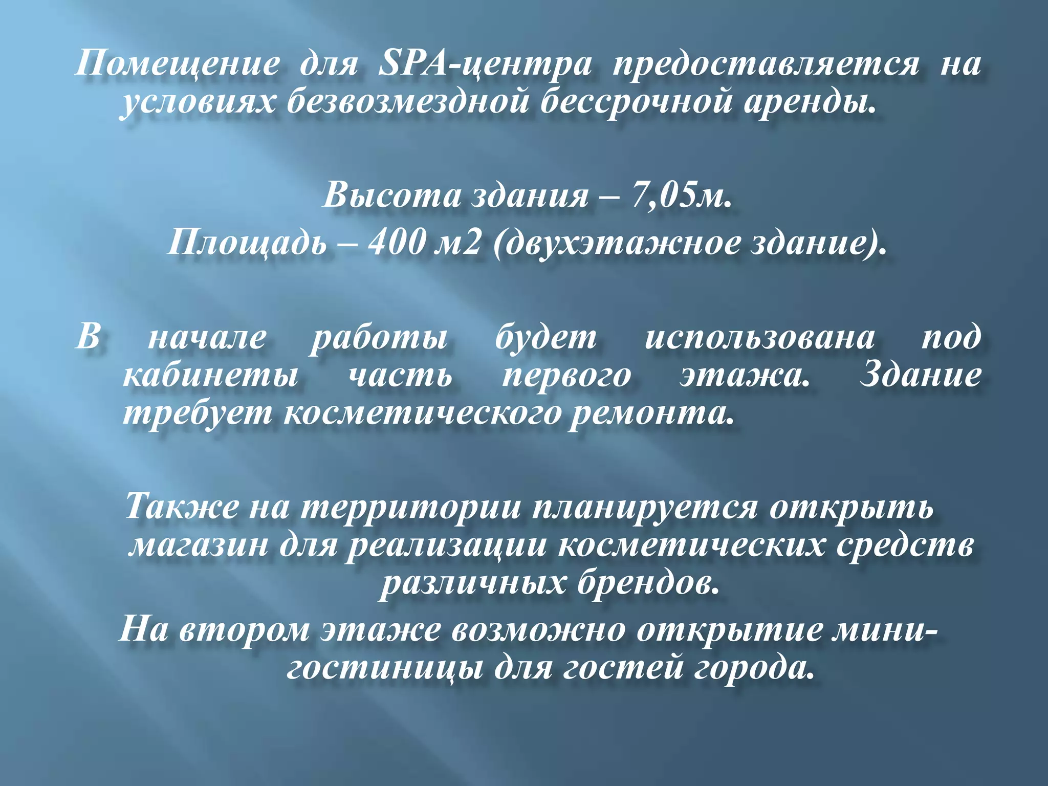 Помещение для SPA-центра предоставляется на
  условиях безвозмездной бессрочной аренды.

             Высота здания – 7,05м.
      Площадь – 400 м2 (двухэтажное здание).

В    начале работы будет использована под
    кабинеты часть первого этажа. Здание
    требует косметического ремонта.

    Также на территории планируется открыть
    магазин для реализации косметических средств
                  различных брендов.
    На втором этаже возможно открытие мини-
            гостиницы для гостей города.
 