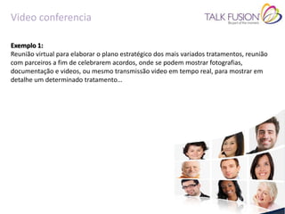 Video conferencia

Exemplo 1:
Reunião virtual para elaborar o plano estratégico dos mais variados tratamentos, reunião
com parceiros a fim de celebrarem acordos, onde se podem mostrar fotografias,
documentação e videos, ou mesmo transmissão video em tempo real, para mostrar em
detalhe um determinado tratamento…
 