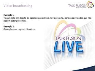 Video broadcasting

Exemplo 1:
Transmissão em directo de apresentação de um novo projecto, para os convidados que não
podem estar presentes.

Exemplo 2:
Gravação para registos históricos.
 