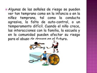 Algunas de las señales de riesgo se pueden
 ver tan temprano como en la infancia o en la
 niñez temprana, tal como la conducta
 agresiva, la falta de auto-control, o un
 temperamento difícil. Cuando el niño crece,
 las interacciones con la familia, la escuela y
 en la comunidad pueden afectar su riesgo
 para el abuso de drogas en el futuro.
 