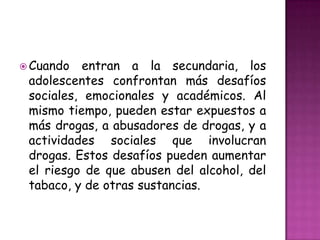  Cuando   entran a la secundaria, los
 adolescentes confrontan más desafíos
 sociales, emocionales y académicos. Al
 mismo tiempo, pueden estar expuestos a
 más drogas, a abusadores de drogas, y a
 actividades sociales que involucran
 drogas. Estos desafíos pueden aumentar
 el riesgo de que abusen del alcohol, del
 tabaco, y de otras sustancias.
 