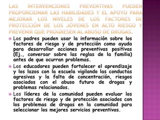    Los padres pueden usar la información sobre los
    factores de riesgo y de protección como ayuda
    para desarrollar acciones preventivas positivas
    (Ej., conversar sobre las reglas de la familia)
    antes de que ocurran problemas.
   Los educadores pueden fortalecer el aprendizaje
    y los lazos con la escuela vigilando las conductas
    agresivas y la falta de concentración, riesgos
    asociados con el abuso futuro de drogas y
    problemas relacionados.
   Los líderes de la comunidad pueden evaluar los
    factores de riesgo y de protección asociados con
    los problemas de drogas en la comunidad para
    seleccionar los mejores servicios preventivos.
 