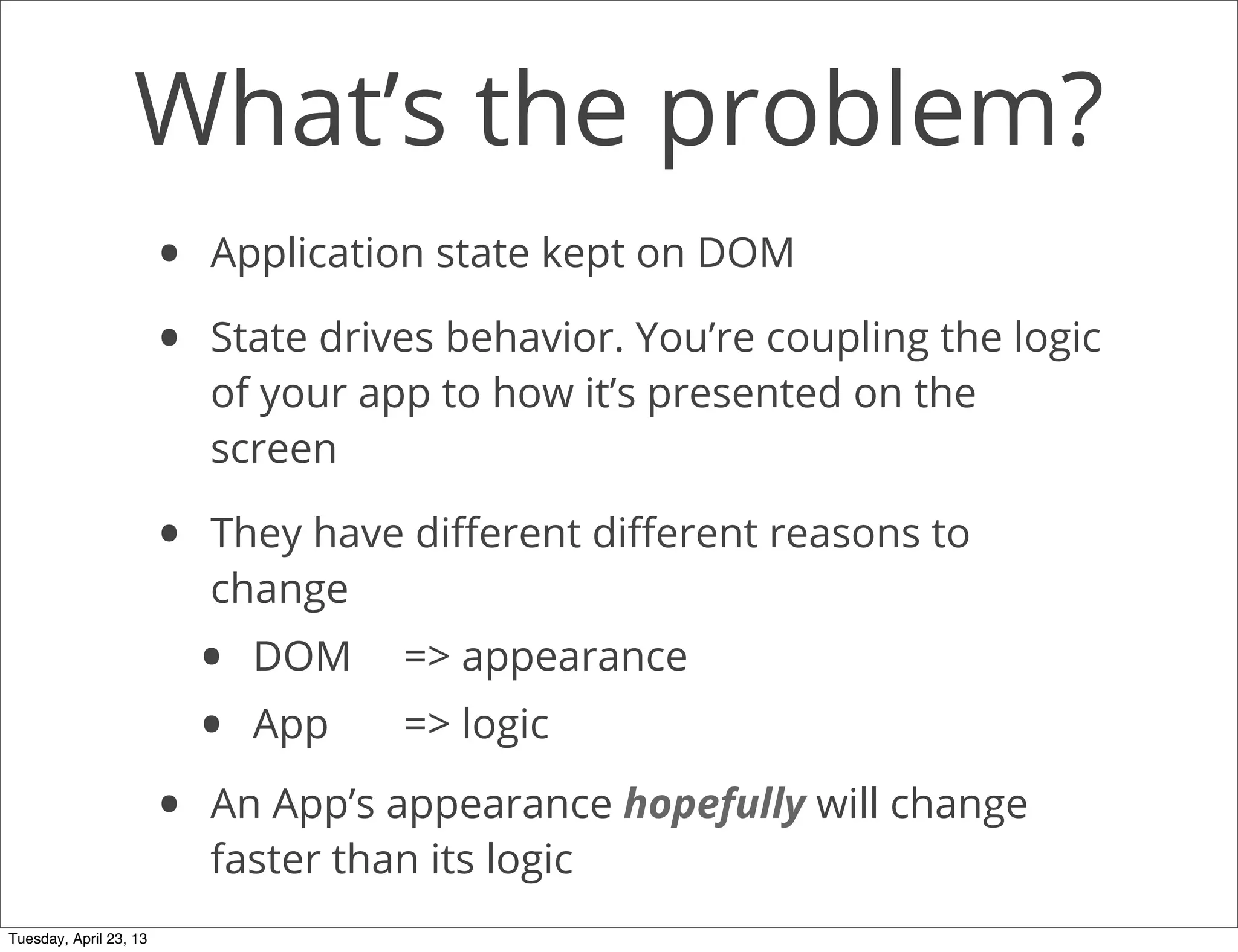 What’s the problem?
• Application state kept on DOM
• State drives behavior. You’re coupling the logic
of your app to how it’s presented on the
screen
• They have diﬀerent diﬀerent reasons to
change
• DOM => appearance
• App => logic
• An App’s appearance hopefully will change
faster than its logic
Tuesday, April 23, 13
 