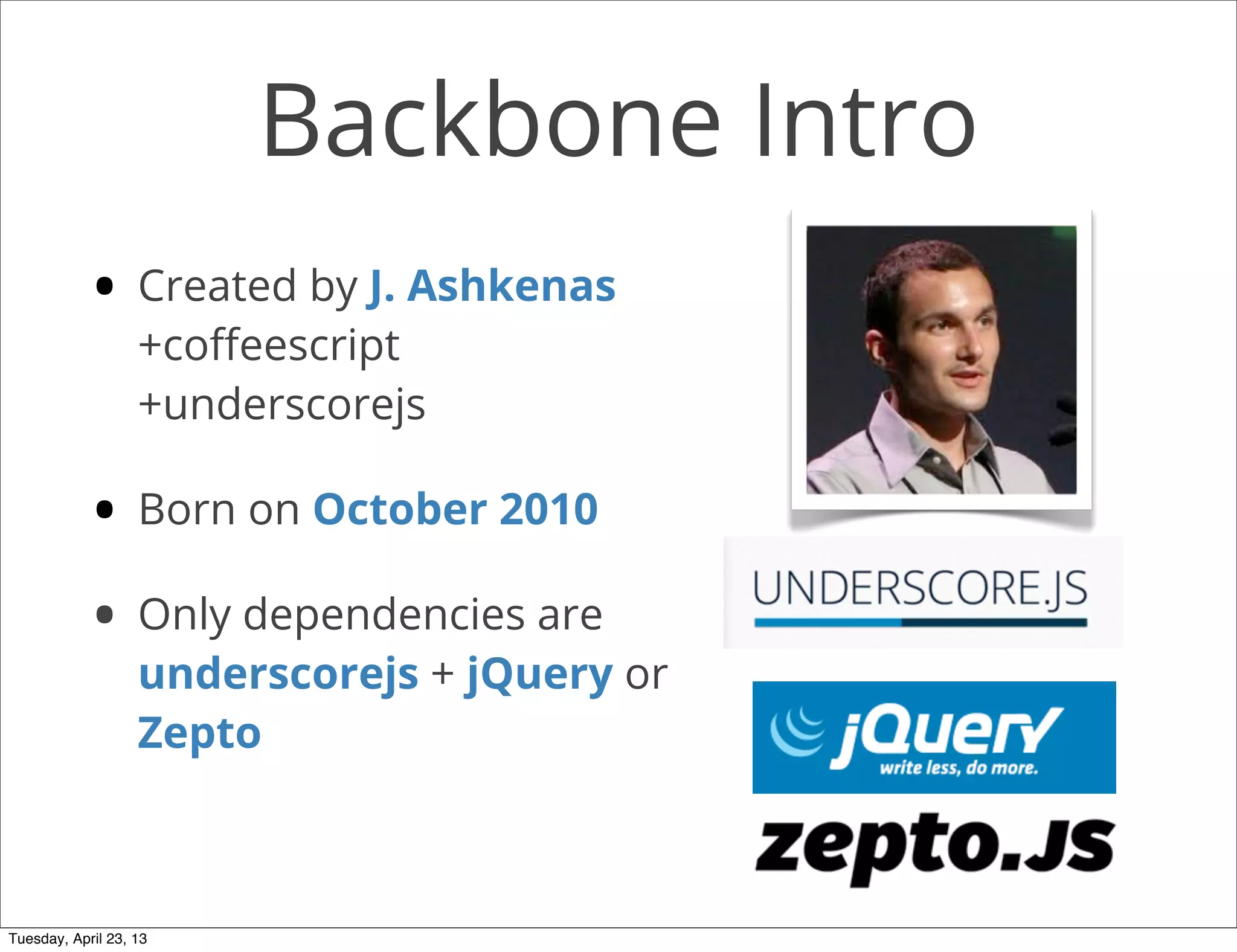 Backbone Intro
• Created by J. Ashkenas
+coﬀeescript
+underscorejs
• Born on October 2010
• Only dependencies are
underscorejs + jQuery or
Zepto
Tuesday, April 23, 13
 