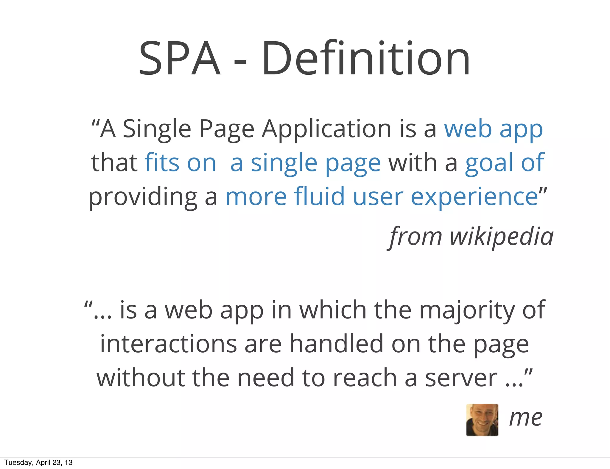 SPA - Deﬁnition
“A Single Page Application is a web app
that ﬁts on a single page with a goal of
providing a more ﬂuid user experience”
from wikipedia
“... is a web app in which the majority of
interactions are handled on the page
without the need to reach a server ...”
me
Tuesday, April 23, 13
 