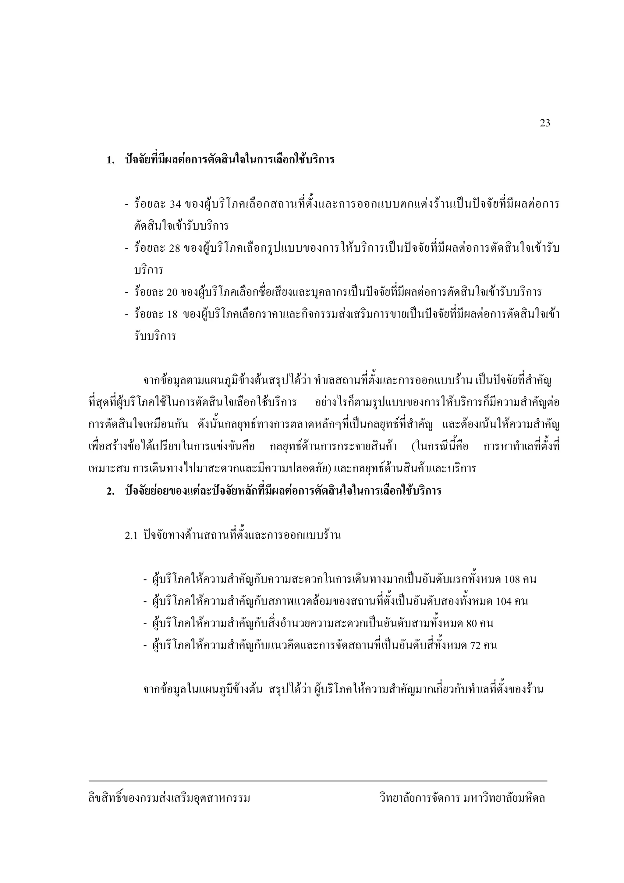 ลิขสิทธิ์ของกรมสงเสริมอุตสาหกรรม วิทยาลัยการจัดการ มหาวิทยาลัยมหิดล
23
1. ปจจัยที่มีผลตอการตัดสินใจในการเลือกใชบริการ
- รอยละ 34 ของผูบริโภคเลือกสถานที่ตั้งและการออกแบบตกแตงรานเปนปจจัยที่มีผลตอการ
ตัดสินใจเขารับบริการ
- รอยละ 28 ของผูบริโภคเลือกรูปแบบของการใหบริการเปนปจจัยที่มีผลตอการตัดสินใจเขารับ
บริการ
- รอยละ 20 ของผูบริโภคเลือกชื่อเสียงและบุคลากรเปนปจจัยที่มีผลตอการตัดสินใจเขารับบริการ
- รอยละ 18 ของผูบริโภคเลือกราคาและกิจกรรมสงเสริมการขายเปนปจจัยที่มีผลตอการตัดสินใจเขา
รับบริการ
จากขอมูลตามแผนภูมิขางตนสรุปไดวา ทําเลสถานที่ตั้งและการออกแบบราน เปนปจจัยที่สําคัญ
ที่สุดที่ผูบริโภคใชในการตัดสินใจเลือกใชบริการ อยางไรก็ตามรูปแบบของการใหบริการก็มีความสําคัญตอ
การตัดสินใจเหมือนกัน ดังนั้นกลยุทธทางการตลาดหลักๆที่เปนกลยุทธที่สําคัญ และตองเนนใหความสําคัญ
เพื่อสรางขอไดเปรียบในการแขงขันคือ กลยุทธดานการกระจายสินคา (ในกรณีนี้คือ การหาทําเลที่ตั้งที่
เหมาะสม การเดินทางไปมาสะดวกและมีความปลอดภัย) และกลยุทธดานสินคาและบริการ
2. ปจจัยยอยของแตละปจจัยหลักที่มีผลตอการตัดสินใจในการเลือกใชบริการ
2.1 ปจจัยทางดานสถานที่ตั้งและการออกแบบราน
- ผูบริโภคใหความสําคัญกับความสะดวกในการเดินทางมากเปนอันดับแรกทั้งหมด 108 คน
- ผูบริโภคใหความสําคัญกับสภาพแวดลอมของสถานที่ตั้งเปนอันดับสองทั้งหมด 104 คน
- ผูบริโภคใหความสําคัญกับสิ่งอํานวยความสะดวกเปนอันดับสามทั้งหมด 80 คน
- ผูบริโภคใหความสําคัญกับแนวคิดและการจัดสถานที่เปนอันดับสี่ทั้งหมด 72 คน
จากขอมูลในแผนภูมิขางตน สรุปไดวา ผูบริโภคใหความสําคัญมากเกี่ยวกับทําเลที่ตั้งของราน
 