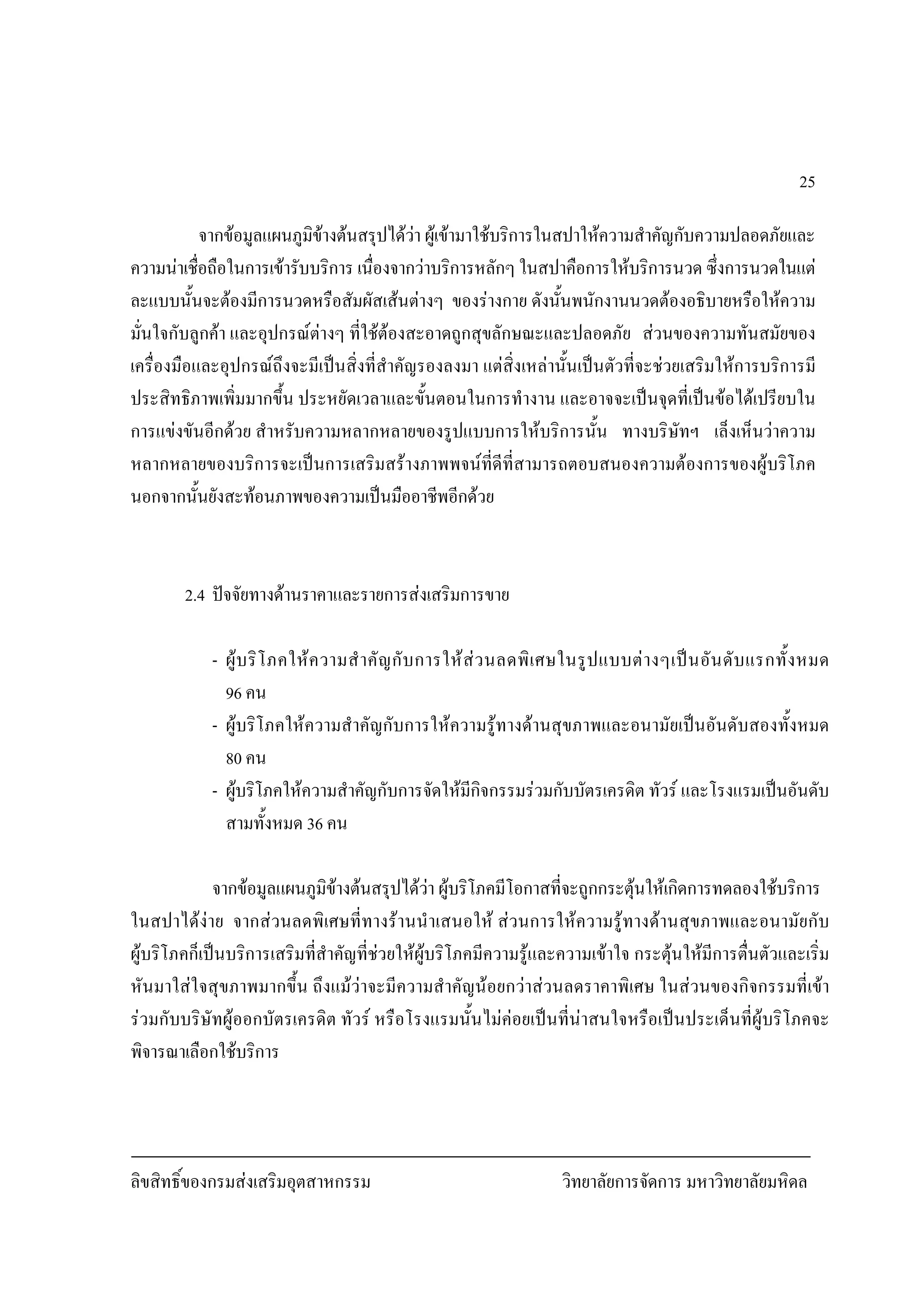 ลิขสิทธิ์ของกรมสงเสริมอุตสาหกรรม วิทยาลัยการจัดการ มหาวิทยาลัยมหิดล
25
จากขอมูลแผนภูมิขางตนสรุปไดวา ผูเขามาใชบริการในสปาใหความสําคัญกับความปลอดภัยและ
ความนาเชื่อถือในการเขารับบริการ เนื่องจากวาบริการหลักๆ ในสปาคือการใหบริการนวด ซึ่งการนวดในแต
ละแบบนั้นจะตองมีการนวดหรือสัมผัสเสนตางๆ ของรางกาย ดังนั้นพนักงานนวดตองอธิบายหรือใหความ
มั่นใจกับลูกคา และอุปกรณตางๆ ที่ใชตองสะอาดถูกสุขลักษณะและปลอดภัย สวนของความทันสมัยของ
เครื่องมือและอุปกรณถึงจะมีเปนสิ่งที่สําคัญรองลงมา แตสิ่งเหลานั้นเปนตัวที่จะชวยเสริมใหการบริการมี
ประสิทธิภาพเพิ่มมากขึ้น ประหยัดเวลาและขั้นตอนในการทํางาน และอาจจะเปนจุดที่เปนขอไดเปรียบใน
การแขงขันอีกดวย สําหรับความหลากหลายของรูปแบบการใหบริการนั้น ทางบริษัทฯ เล็งเห็นวาความ
หลากหลายของบริการจะเปนการเสริมสรางภาพพจนที่ดีที่สามารถตอบสนองความตองการของผูบริโภค
นอกจากนั้นยังสะทอนภาพของความเปนมืออาชีพอีกดวย
2.4 ปจจัยทางดานราคาและรายการสงเสริมการขาย
- ผูบริโภคใหความสําคัญกับการใหสวนลดพิเศษในรูปแบบตางๆเปนอันดับแรกทั้งหมด
96 คน
- ผูบริโภคใหความสําคัญกับการใหความรูทางดานสุขภาพและอนามัยเปนอันดับสองทั้งหมด
80 คน
- ผูบริโภคใหความสําคัญกับการจัดใหมีกิจกรรมรวมกับบัตรเครดิต ทัวร และโรงแรมเปนอันดับ
สามทั้งหมด 36 คน
จากขอมูลแผนภูมิขางตนสรุปไดวา ผูบริโภคมีโอกาสที่จะถูกกระตุนใหเกิดการทดลองใชบริการ
ในสปาไดงาย จากสวนลดพิเศษที่ทางรานนําเสนอให สวนการใหความรูทางดานสุขภาพและอนามัยกับ
ผูบริโภคก็เปนบริการเสริมที่สําคัญที่ชวยใหผูบริโภคมีความรูและความเขาใจ กระตุนใหมีการตื่นตัวและเริ่ม
หันมาใสใจสุขภาพมากขึ้น ถึงแมวาจะมีความสําคัญนอยกวาสวนลดราคาพิเศษ ในสวนของกิจกรรมที่เขา
รวมกับบริษัทผูออกบัตรเครดิต ทัวร หรือโรงแรมนั้นไมคอยเปนที่นาสนใจหรือเปนประเด็นที่ผูบริโภคจะ
พิจารณาเลือกใชบริการ
 