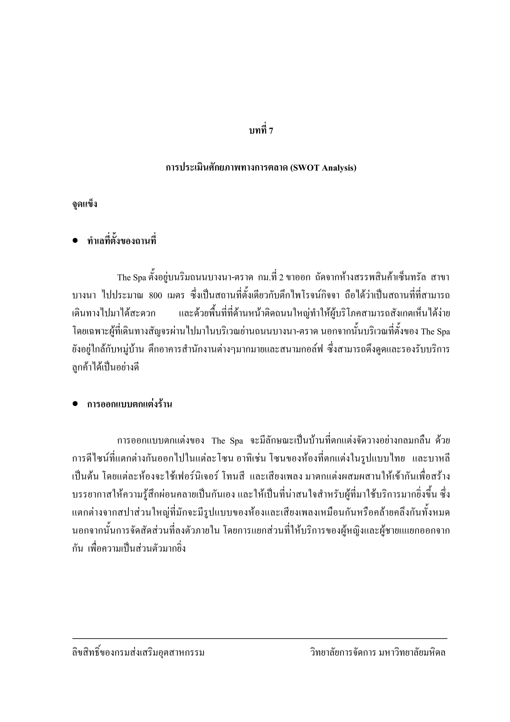 ลิขสิทธิ์ของกรมสงเสริมอุตสาหกรรม วิทยาลัยการจัดการ มหาวิทยาลัยมหิดล
30
บทที่ 7
การประเมินศักยภาพทางการตลาด (SWOT Analysis)
จุดแข็ง
• ทําเลที่ตั้งของถานที่
The Spa ตั้งอยูบนริมถนนบางนา-ตราด กม.ที่ 2 ขาออก ถัดจากหางสรรพสินคาเซ็นทรัล สาขา
บางนา ไปประมาณ 800 เมตร ซึ่งเปนสถานที่ตั้งเดียวกับตึกไพโรจนกิจจา ถือไดวาเปนสถานที่ที่สามารถ
เดินทางไปมาไดสะดวก และดวยพื้นที่ที่ดานหนาติดถนนใหญทําใหผูบริโภคสามารถสังเกตเห็นไดงาย
โดยเฉพาะผูที่เดินทางสัญจรผานไปมาในบริเวณยานถนนบางนา-ตราด นอกจากนั้นบริเวณที่ตั้งของ The Spa
ยังอยูใกลกับหมูบาน ตึกอาคารสํานักงานตางๆมากมายและสนามกอลฟ ซึ่งสามารถดึงดูดและรองรับบริการ
ลูกคาไดเปนอยางดี
• การออกแบบตกแตงราน
การออกแบบตกแตงของ The Spa จะมีลักษณะเปนบานที่ตกแตงจัดวางอยางกลมกลืน ดวย
การดีไซนที่แตกตางกันออกไปในแตละโซน อาทิเชน โซนของหองที่ตกแตงในรูปแบบไทย และบาหลี
เปนตน โดยแตละหองจะใชเฟอรนิเจอร โทนสี และเสียงเพลง มาตกแตงผสมผสานใหเขากันเพื่อสราง
บรรยากาสใหความรูสึกผอนคลายเปนกันเอง และใหเปนที่นาสนใจสําหรับผูที่มาใชบริการมากยิ่งขึ้น ซึ่ง
แตกตางจากสปาสวนใหญที่มักจะมีรูปแบบของหองและเสียงเพลงเหมือนกันหรือคลายคลึงกันทั้งหมด
นอกจากนั้นการจัดสัดสวนที่ลงตัวภายใน โดยการแยกสวนที่ใหบริการของผูหญิงและผูชายแแยกออกจาก
กัน เพื่อความเปนสวนตัวมากยิ่ง
 