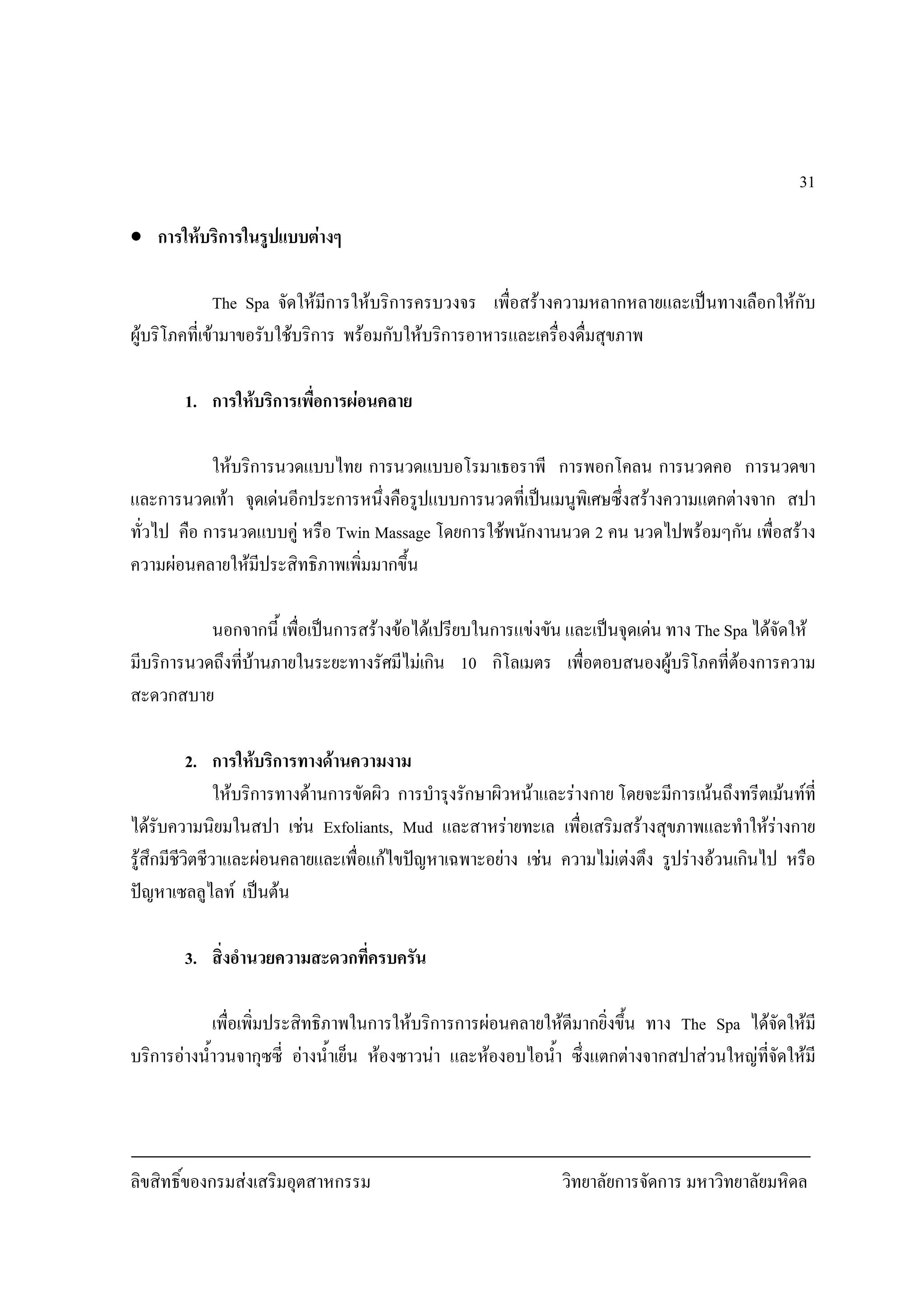 ลิขสิทธิ์ของกรมสงเสริมอุตสาหกรรม วิทยาลัยการจัดการ มหาวิทยาลัยมหิดล
31
• การใหบริการในรูปแบบตางๆ
The Spa จัดใหมีการใหบริการครบวงจร เพื่อสรางความหลากหลายและเปนทางเลือกใหกับ
ผูบริโภคที่เขามาขอรับใชบริการ พรอมกับใหบริการอาหารและเครื่องดื่มสุขภาพ
1. การใหบริการเพื่อการผอนคลาย
ใหบริการนวดแบบไทย การนวดแบบอโรมาเธอราพี การพอกโคลน การนวดคอ การนวดขา
และการนวดเทา จุดเดนอีกประการหนึ่งคือรูปแบบการนวดที่เปนเมนูพิเศษซึ่งสรางความแตกตางจาก สปา
ทั่วไป คือ การนวดแบบคู หรือ Twin Massage โดยการใชพนักงานนวด 2 คน นวดไปพรอมๆกัน เพื่อสราง
ความผอนคลายใหมีประสิทธิภาพเพิ่มมากขึ้น
นอกจากนี้ เพื่อเปนการสรางขอไดเปรียบในการแขงขัน และเปนจุดเดน ทาง The Spa ไดจัดให
มีบริการนวดถึงที่บานภายในระยะทางรัศมีไมเกิน 10 กิโลเมตร เพื่อตอบสนองผูบริโภคที่ตองการความ
สะดวกสบาย
2. การใหบริการทางดานความงาม
ใหบริการทางดานการขัดผิว การบํารุงรักษาผิวหนาและรางกาย โดยจะมีการเนนถึงทรีตเมนทที่
ไดรับความนิยมในสปา เชน Exfoliants, Mud และสาหรายทะเล เพื่อเสริมสรางสุขภาพและทําใหรางกาย
รูสึกมีชีวิตชีวาและผอนคลายและเพื่อแกไขปญหาเฉพาะอยาง เชน ความไมเตงตึง รูปรางอวนเกินไป หรือ
ปญหาเซลลูไลท เปนตน
3. สิ่งอํานวยความสะดวกที่ครบครัน
เพื่อเพิ่มประสิทธิภาพในการใหบริการการผอนคลายใหดีมากยิ่งขึ้น ทาง The Spa ไดจัดใหมี
บริการอางน้ําวนจากุซซี่ อางน้ําเย็น หองซาวนา และหองอบไอน้ํา ซึ่งแตกตางจากสปาสวนใหญที่จัดใหมี
 