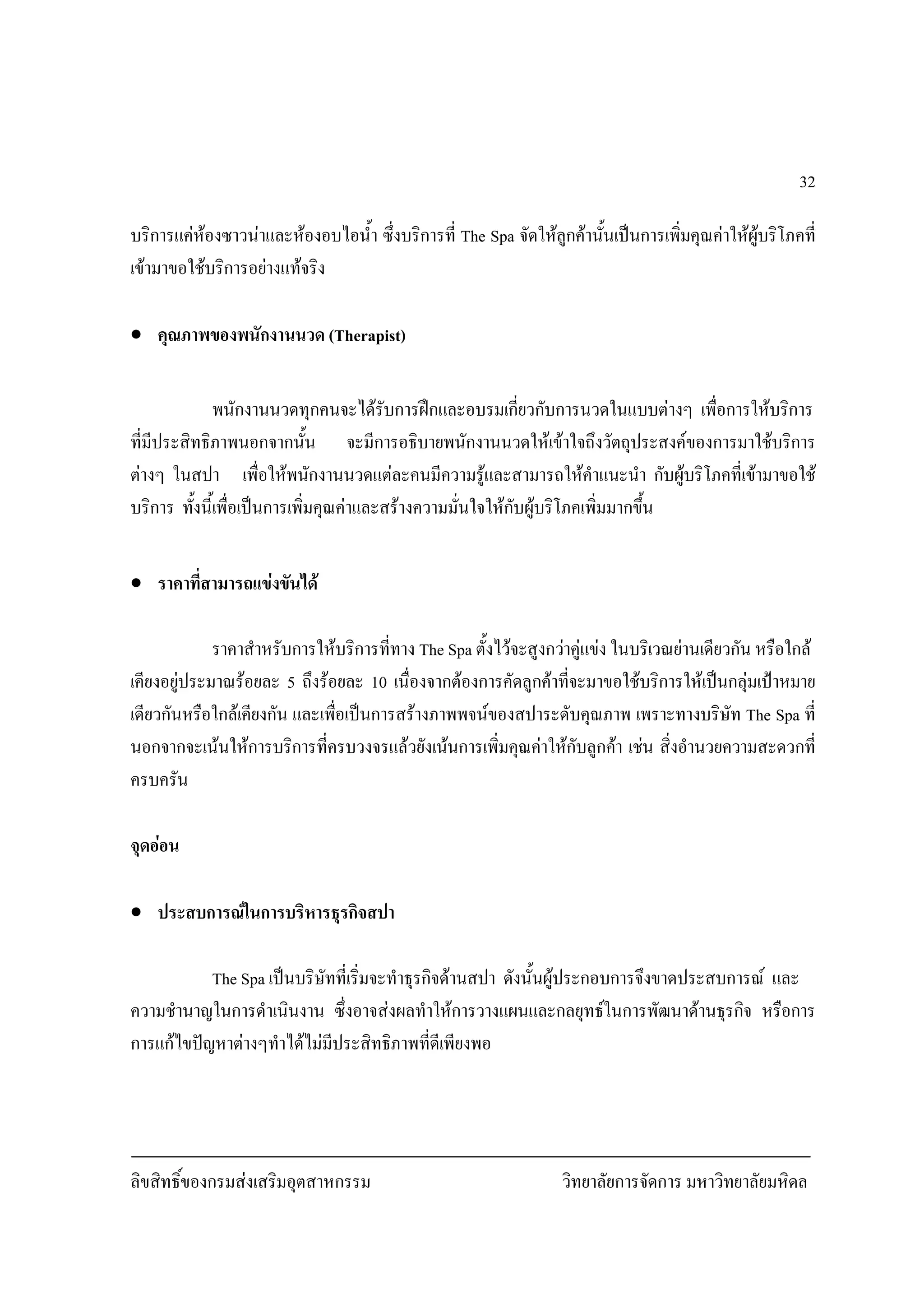ลิขสิทธิ์ของกรมสงเสริมอุตสาหกรรม วิทยาลัยการจัดการ มหาวิทยาลัยมหิดล
32
บริการแคหองซาวนาและหองอบไอน้ํา ซึ่งบริการที่ The Spa จัดใหลูกคานั้นเปนการเพิ่มคุณคาใหผูบริโภคที่
เขามาขอใชบริการอยางแทจริง
• คุณภาพของพนักงานนวด (Therapist)
พนักงานนวดทุกคนจะไดรับการฝกและอบรมเกี่ยวกับการนวดในแบบตางๆ เพื่อการใหบริการ
ที่มีประสิทธิภาพนอกจากนั้น จะมีการอธิบายพนักงานนวดใหเขาใจถึงวัตถุประสงคของการมาใชบริการ
ตางๆ ในสปา เพื่อใหพนักงานนวดแตละคนมีความรูและสามารถใหคําแนะนํา กับผูบริโภคที่เขามาขอใช
บริการ ทั้งนี้เพื่อเปนการเพิ่มคุณคาและสรางความมั่นใจใหกับผูบริโภคเพิ่มมากขึ้น
• ราคาที่สามารถแขงขันได
ราคาสําหรับการใหบริการที่ทาง The Spa ตั้งไวจะสูงกวาคูแขง ในบริเวณยานเดียวกัน หรือใกล
เคียงอยูประมาณรอยละ 5 ถึงรอยละ 10 เนื่องจากตองการคัดลูกคาที่จะมาขอใชบริการใหเปนกลุมเปาหมาย
เดียวกันหรือใกลเคียงกัน และเพื่อเปนการสรางภาพพจนของสปาระดับคุณภาพ เพราะทางบริษัท The Spa ที่
นอกจากจะเนนใหการบริการที่ครบวงจรแลวยังเนนการเพิ่มคุณคาใหกับลูกคา เชน สิ่งอํานวยความสะดวกที่
ครบครัน
จุดออน
• ประสบการณในการบริหารธุรกิจสปา
The Spa เปนบริษัทที่เริ่มจะทําธุรกิจดานสปา ดังนั้นผูประกอบการจึงขาดประสบการณ และ
ความชํานาญในการดําเนินงาน ซึ่งอาจสงผลทําใหการวางแผนและกลยุทธในการพัฒนาดานธุรกิจ หรือการ
การแกไขปญหาตางๆทําไดไมมีประสิทธิภาพที่ดีเพียงพอ
 
