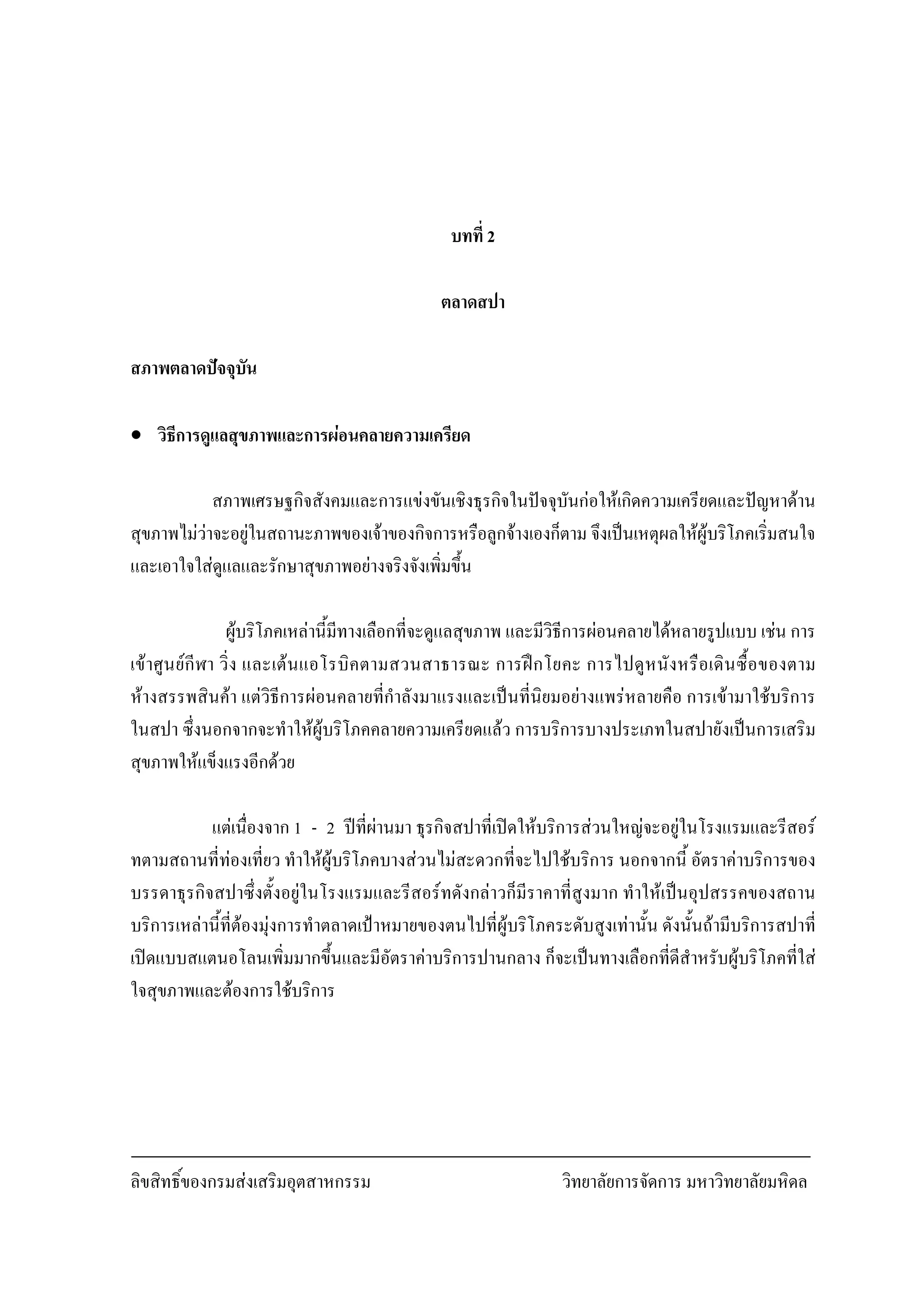ลิขสิทธิ์ของกรมสงเสริมอุตสาหกรรม วิทยาลัยการจัดการ มหาวิทยาลัยมหิดล
4
บทที่ 2
ตลาดสปา
สภาพตลาดปจจุบัน
• วิธีการดูแลสุขภาพและการผอนคลายความเครียด
สภาพเศรษฐกิจสังคมและการแขงขันเชิงธุรกิจในปจจุบันกอใหเกิดความเครียดและปญหาดาน
สุขภาพไมวาจะอยูในสถานะภาพของเจาของกิจการหรือลูกจางเองก็ตาม จึงเปนเหตุผลใหผูบริโภคเริ่มสนใจ
และเอาใจใสดูแลและรักษาสุขภาพอยางจริงจังเพิ่มขึ้น
ผูบริโภคเหลานี้มีทางเลือกที่จะดูแลสุขภาพ และมีวิธีการผอนคลายไดหลายรูปแบบ เชน การ
เขาศูนยกีฬา วิ่ง และเตนแอโรบิคตามสวนสาธารณะ การฝกโยคะ การไปดูหนังหรือเดินซื้อของตาม
หางสรรพสินคา แตวิธีการผอนคลายที่กําลังมาแรงและเปนที่นิยมอยางแพรหลายคือ การเขามาใชบริการ
ในสปา ซึ่งนอกจากจะทําใหผูบริโภคคลายความเครียดแลว การบริการบางประเภทในสปายังเปนการเสริม
สุขภาพใหแข็งแรงอีกดวย
แตเนื่องจาก 1 - 2 ปที่ผานมา ธุรกิจสปาที่เปดใหบริการสวนใหญจะอยูในโรงแรมและรีสอร
ทตามสถานที่ทองเที่ยว ทําใหผูบริโภคบางสวนไมสะดวกที่จะไปใชบริการ นอกจากนี้ อัตราคาบริการของ
บรรดาธุรกิจสปาซึ่งตั้งอยูในโรงแรมและรีสอรทดังกลาวก็มีราคาที่สูงมาก ทําใหเปนอุปสรรคของสถาน
บริการเหลานี้ที่ตองมุงการทําตลาดเปาหมายของตนไปที่ผูบริโภคระดับสูงเทานั้น ดังนั้นถามีบริการสปาที่
เปดแบบสแตนอโลนเพิ่มมากขึ้นและมีอัตราคาบริการปานกลาง ก็จะเปนทางเลือกที่ดีสําหรับผูบริโภคที่ใส
ใจสุขภาพและตองการใชบริการ
 
