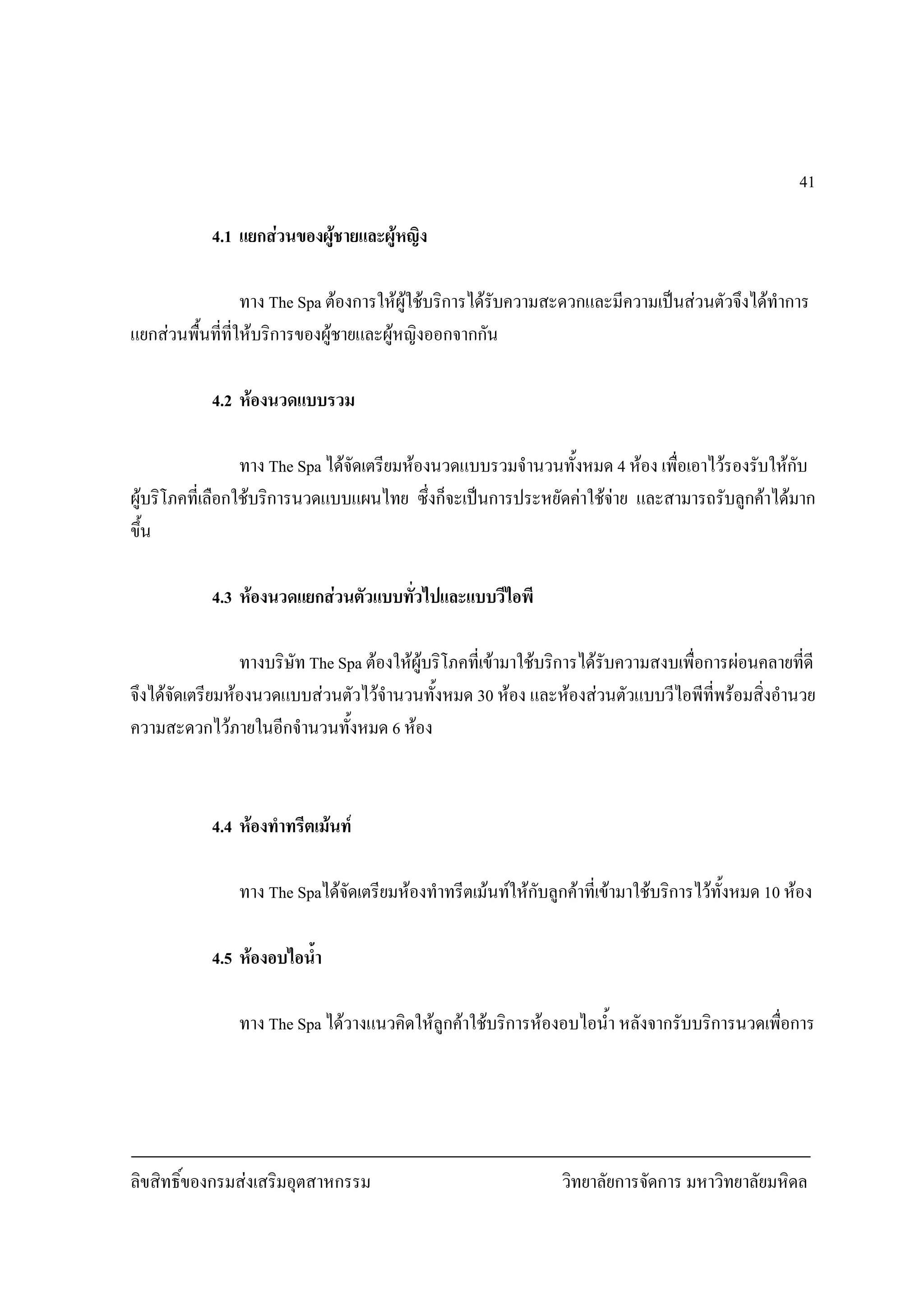 ลิขสิทธิ์ของกรมสงเสริมอุตสาหกรรม วิทยาลัยการจัดการ มหาวิทยาลัยมหิดล
41
4.1 แยกสวนของผูชายและผูหญิง
ทาง The Spa ตองการใหผูใชบริการไดรับความสะดวกและมีความเปนสวนตัวจึงไดทําการ
แยกสวนพื้นที่ที่ใหบริการของผูชายและผูหญิงออกจากกัน
4.2 หองนวดแบบรวม
ทาง The Spa ไดจัดเตรียมหองนวดแบบรวมจํานวนทั้งหมด 4 หอง เพื่อเอาไวรองรับใหกับ
ผูบริโภคที่เลือกใชบริการนวดแบบแผนไทย ซึ่งก็จะเปนการประหยัดคาใชจาย และสามารถรับลูกคาไดมาก
ขึ้น
4.3 หองนวดแยกสวนตัวแบบทั่วไปและแบบวีไอพี
ทางบริษัท The Spa ตองใหผูบริโภคที่เขามาใชบริการไดรับความสงบเพื่อการผอนคลายที่ดี
จึงไดจัดเตรียมหองนวดแบบสวนตัวไวจํานวนทั้งหมด 30 หอง และหองสวนตัวแบบวีไอพีที่พรอมสิ่งอํานวย
ความสะดวกไวภายในอีกจํานวนทั้งหมด 6 หอง
4.4 หองทําทรีตเมนท
ทาง The Spaไดจัดเตรียมหองทําทรีตเมนทใหกับลูกคาที่เขามาใชบริการไวทั้งหมด 10 หอง
4.5 หองอบไอน้ํา
ทาง The Spa ไดวางแนวคิดใหลูกคาใชบริการหองอบไอน้ํา หลังจากรับบริการนวดเพื่อการ
 