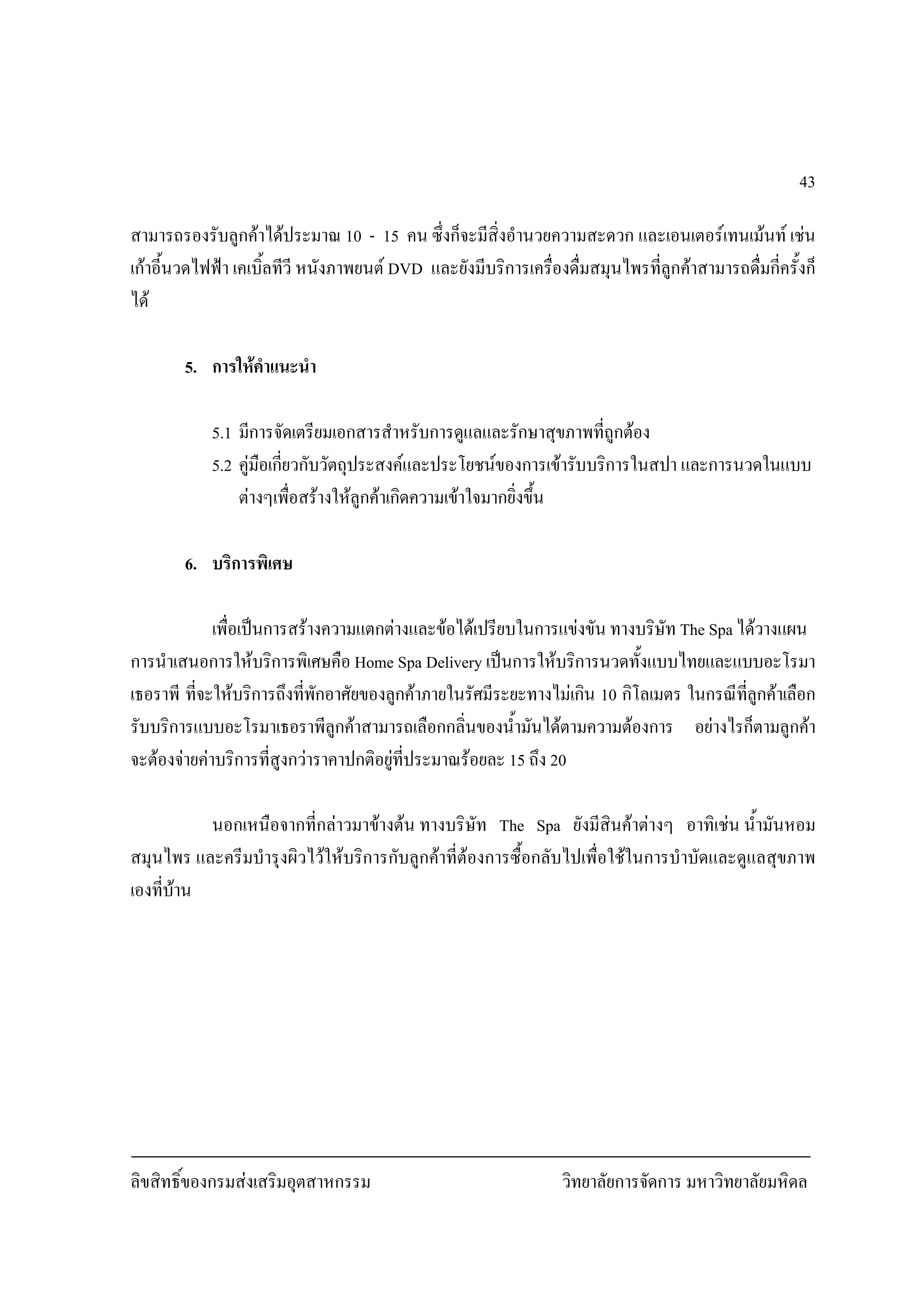 ลิขสิทธิ์ของกรมสงเสริมอุตสาหกรรม วิทยาลัยการจัดการ มหาวิทยาลัยมหิดล
43
สามารถรองรับลูกคาไดประมาณ 10 - 15 คน ซึ่งก็จะมีสิ่งอํานวยความสะดวก และเอนเตอรเทนเมนท เชน
เกาอี้นวดไฟฟา เคเบิ้ลทีวี หนังภาพยนต DVD และยังมีบริการเครื่องดื่มสมุนไพรที่ลูกคาสามารถดื่มกี่ครั้งก็
ได
5. การใหคําแนะนํา
5.1 มีการจัดเตรียมเอกสารสําหรับการดูแลและรักษาสุขภาพที่ถูกตอง
5.2 คูมือเกี่ยวกับวัตถุประสงคและประโยชนของการเขารับบริการในสปา และการนวดในแบบ
ตางๆเพื่อสรางใหลูกคาเกิดความเขาใจมากยิ่งขึ้น
6. บริการพิเศษ
เพื่อเปนการสรางความแตกตางและขอไดเปรียบในการแขงขัน ทางบริษัท The Spa ไดวางแผน
การนําเสนอการใหบริการพิเศษคือ Home Spa Delivery เปนการใหบริการนวดทั้งแบบไทยและแบบอะโรมา
เธอราพี ที่จะใหบริการถึงที่พักอาศัยของลูกคาภายในรัศมีระยะทางไมเกิน 10 กิโลเมตร ในกรณีที่ลูกคาเลือก
รับบริการแบบอะโรมาเธอราพีลูกคาสามารถเลือกกลิ่นของน้ํามันไดตามความตองการ อยางไรก็ตามลูกคา
จะตองจายคาบริการที่สูงกวาราคาปกติอยูที่ประมาณรอยละ 15 ถึง 20
นอกเหนือจากที่กลาวมาขางตน ทางบริษัท The Spa ยังมีสินคาตางๆ อาทิเชน น้ํามันหอม
สมุนไพร และครีมบํารุงผิวไวใหบริการกับลูกคาที่ตองการซื้อกลับไปเพื่อใชในการบําบัดและดูแลสุขภาพ
เองที่บาน
 
