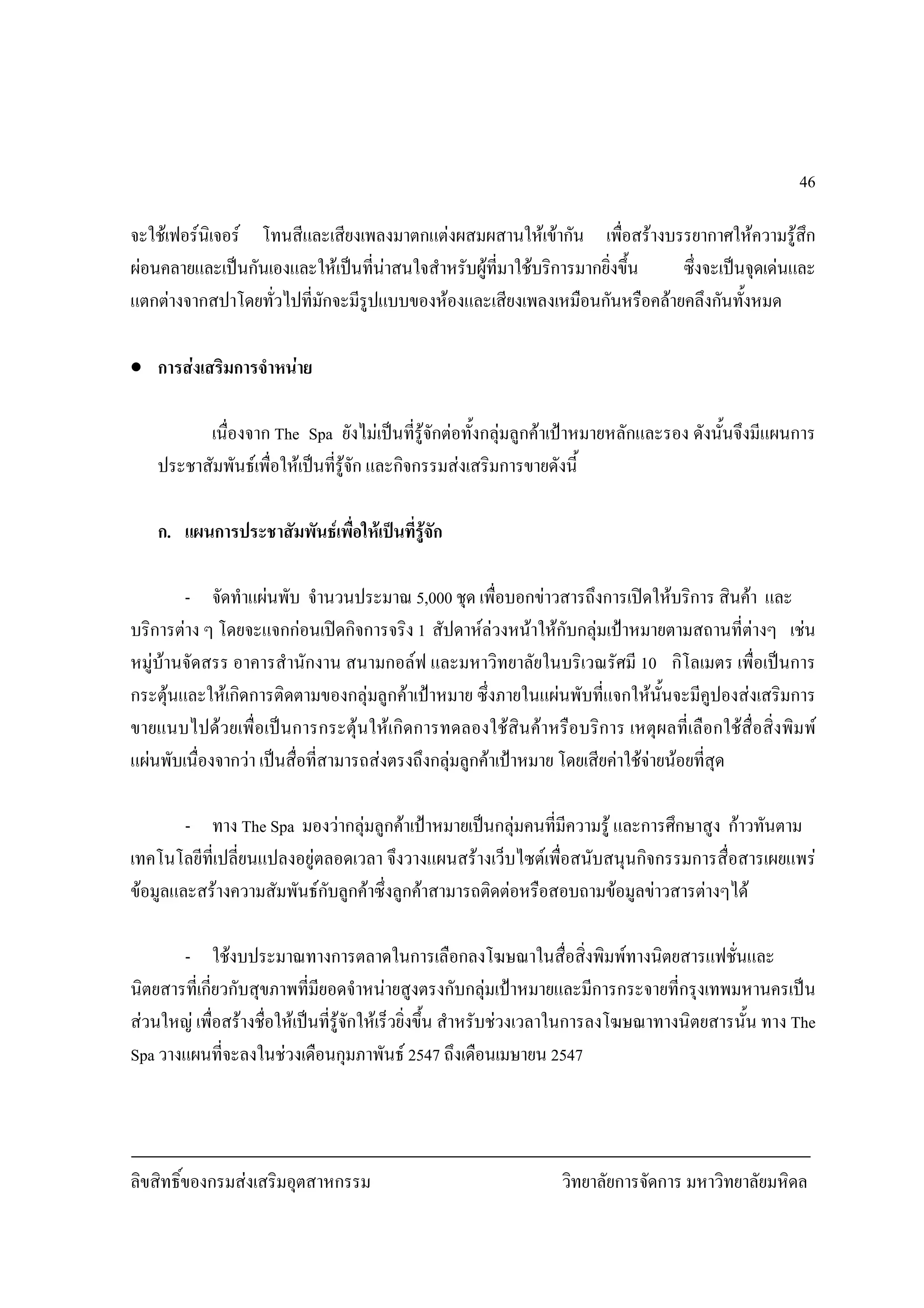 ลิขสิทธิ์ของกรมสงเสริมอุตสาหกรรม วิทยาลัยการจัดการ มหาวิทยาลัยมหิดล
46
จะใชเฟอรนิเจอร โทนสีและเสียงเพลงมาตกแตงผสมผสานใหเขากัน เพื่อสรางบรรยากาศใหความรูสึก
ผอนคลายและเปนกันเองและใหเปนที่นาสนใจสําหรับผูที่มาใชบริการมากยิ่งขึ้น ซึ่งจะเปนจุดเดนและ
แตกตางจากสปาโดยทั่วไปที่มักจะมีรูปแบบของหองและเสียงเพลงเหมือนกันหรือคลายคลึงกันทั้งหมด
• การสงเสริมการจําหนาย
เนื่องจาก The Spa ยังไมเปนที่รูจักตอทั้งกลุมลูกคาเปาหมายหลักและรอง ดังนั้นจึงมีแผนการ
ประชาสัมพันธเพื่อใหเปนที่รูจัก และกิจกรรมสงเสริมการขายดังนี้
ก. แผนการประชาสัมพันธเพื่อใหเปนที่รูจัก
- จัดทําแผนพับ จํานวนประมาณ 5,000 ชุด เพื่อบอกขาวสารถึงการเปดใหบริการ สินคา และ
บริการตาง ๆ โดยจะแจกกอนเปดกิจการจริง 1 สัปดาหลวงหนาใหกับกลุมเปาหมายตามสถานที่ตางๆ เชน
หมูบานจัดสรร อาคารสํานักงาน สนามกอลฟ และมหาวิทยาลัยในบริเวณรัศมี 10 กิโลเมตร เพื่อเปนการ
กระตุนและใหเกิดการติดตามของกลุมลูกคาเปาหมาย ซึ่งภายในแผนพับที่แจกใหนั้นจะมีคูปองสงเสริมการ
ขายแนบไปดวยเพื่อเปนการกระตุนใหเกิดการทดลองใชสินคาหรือบริการ เหตุผลที่เลือกใชสื่อสิ่งพิมพ
แผนพับเนื่องจากวา เปนสื่อที่สามารถสงตรงถึงกลุมลูกคาเปาหมาย โดยเสียคาใชจายนอยที่สุด
- ทาง The Spa มองวากลุมลูกคาเปาหมายเปนกลุมคนที่มีความรู และการศึกษาสูง กาวทันตาม
เทคโนโลยีที่เปลี่ยนแปลงอยูตลอดเวลา จึงวางแผนสรางเว็บไซตเพื่อสนับสนุนกิจกรรมการสื่อสารเผยแพร
ขอมูลและสรางความสัมพันธกับลูกคาซึ่งลูกคาสามารถติดตอหรือสอบถามขอมูลขาวสารตางๆได
- ใชงบประมาณทางการตลาดในการเลือกลงโฆษณาในสื่อสิ่งพิมพทางนิตยสารแฟชั่นและ
นิตยสารที่เกี่ยวกับสุขภาพที่มียอดจําหนายสูงตรงกับกลุมเปาหมายและมีการกระจายที่กรุงเทพมหานครเปน
สวนใหญ เพื่อสรางชื่อใหเปนที่รูจักใหเร็วยิ่งขึ้น สําหรับชวงเวลาในการลงโฆษณาทางนิตยสารนั้น ทาง The
Spa วางแผนที่จะลงในชวงเดือนกุมภาพันธ 2547 ถึงเดือนเมษายน 2547
 