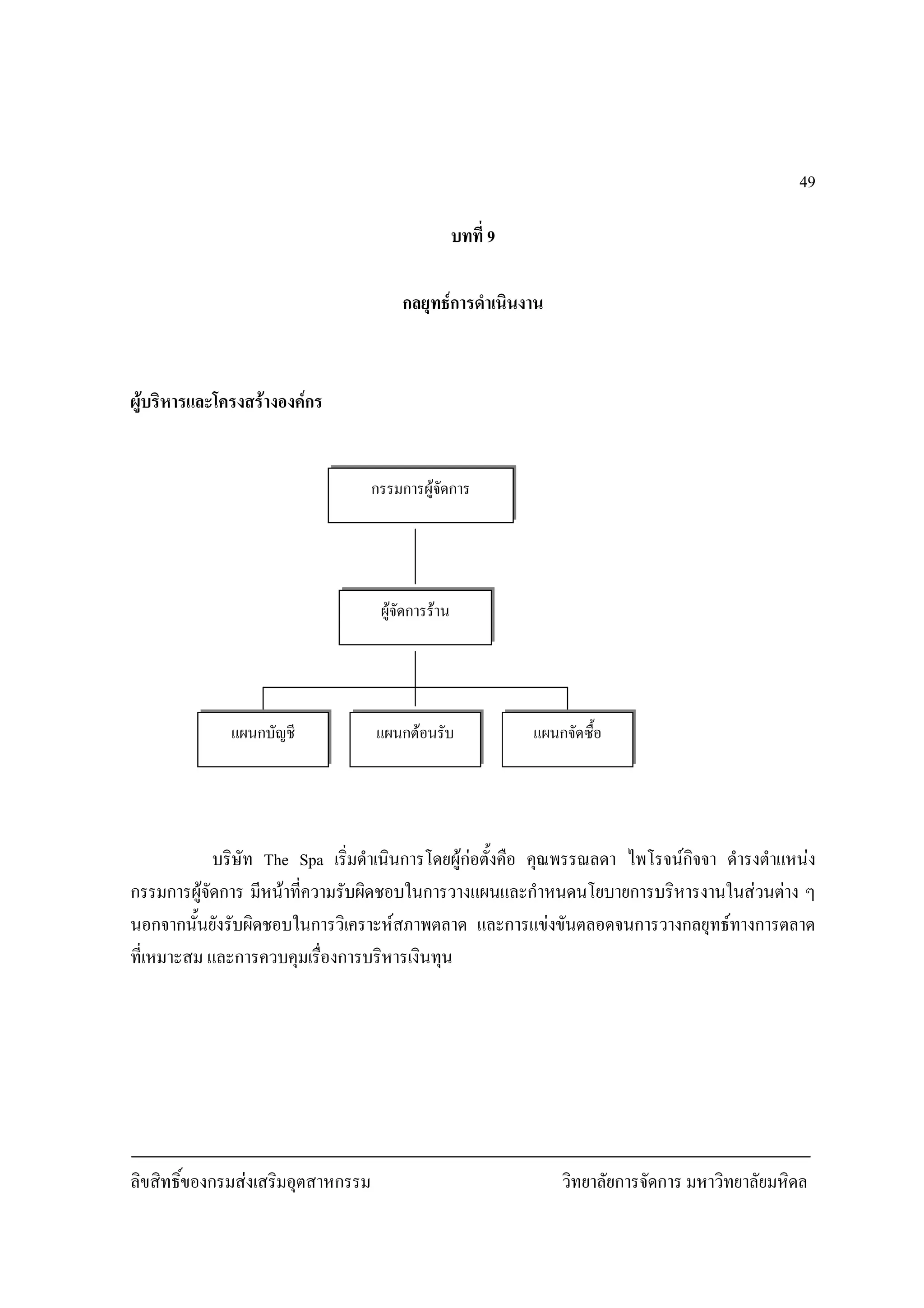 ลิขสิทธิ์ของกรมสงเสริมอุตสาหกรรม วิทยาลัยการจัดการ มหาวิทยาลัยมหิดล
49
บทที่ 9
กลยุทธการดําเนินงาน
ผูบริหารและโครงสรางองคกร
บริษัท The Spa เริ่มดําเนินการโดยผูกอตั้งคือ คุณพรรณลดา ไพโรจนกิจจา ดํารงตําแหนง
กรรมการผูจัดการ มีหนาที่ความรับผิดชอบในการวางแผนและกําหนดนโยบายการบริหารงานในสวนตาง ๆ
นอกจากนั้นยังรับผิดชอบในการวิเคราะหสภาพตลาด และการแขงขันตลอดจนการวางกลยุทธทางการตลาด
ที่เหมาะสม และการควบคุมเรื่องการบริหารเงินทุน
กรรมการผูจัดการ
ผูจัดการราน
แผนกตอนรับ แผนกจัดซื้อแผนกบัญชี
 