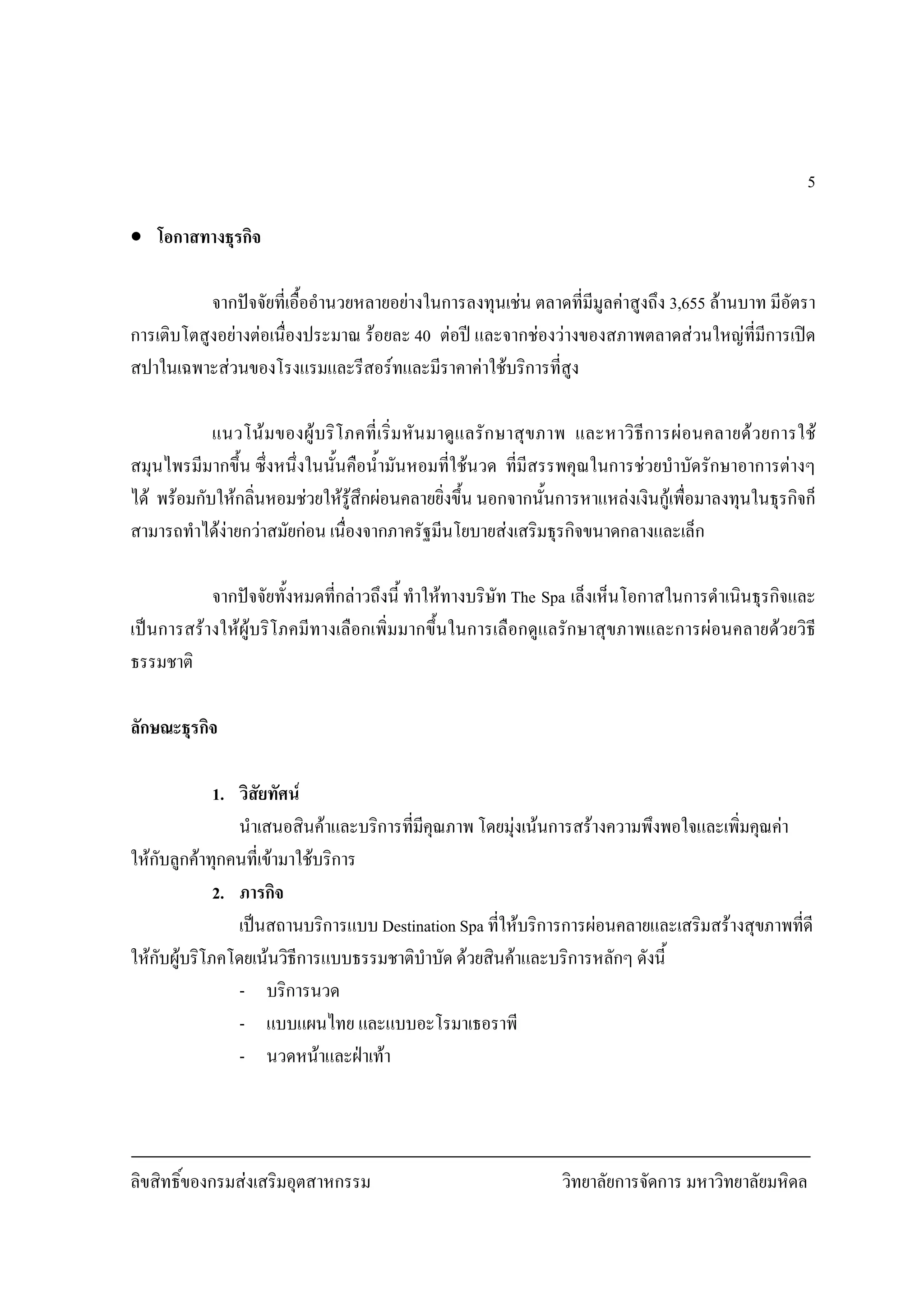 ลิขสิทธิ์ของกรมสงเสริมอุตสาหกรรม วิทยาลัยการจัดการ มหาวิทยาลัยมหิดล
5
• โอกาสทางธุรกิจ
จากปจจัยที่เอื้ออํานวยหลายอยางในการลงทุนเชน ตลาดที่มีมูลคาสูงถึง 3,655 ลานบาท มีอัตรา
การเติบโตสูงอยางตอเนื่องประมาณ รอยละ 40 ตอป และจากชองวางของสภาพตลาดสวนใหญที่มีการเปด
สปาในเฉพาะสวนของโรงแรมและรีสอรทและมีราคาคาใชบริการที่สูง
แนวโนมของผูบริโภคที่เริ่มหันมาดูแลรักษาสุขภาพ และหาวิธีการผอนคลายดวยการใช
สมุนไพรมีมากขึ้น ซึ่งหนึ่งในนั้นคือน้ํามันหอมที่ใชนวด ที่มีสรรพคุณในการชวยบําบัดรักษาอาการตางๆ
ได พรอมกับใหกลิ่นหอมชวยใหรูสึกผอนคลายยิ่งขึ้น นอกจากนั้นการหาแหลงเงินกูเพื่อมาลงทุนในธุรกิจก็
สามารถทําไดงายกวาสมัยกอน เนื่องจากภาครัฐมีนโยบายสงเสริมธุรกิจขนาดกลางและเล็ก
จากปจจัยทั้งหมดที่กลาวถึงนี้ ทําใหทางบริษัท The Spa เล็งเห็นโอกาสในการดําเนินธุรกิจและ
เปนการสรางใหผูบริโภคมีทางเลือกเพิ่มมากขึ้นในการเลือกดูแลรักษาสุขภาพและการผอนคลายดวยวิธี
ธรรมชาติ
ลักษณะธุรกิจ
1. วิสัยทัศน
นําเสนอสินคาและบริการที่มีคุณภาพ โดยมุงเนนการสรางความพึงพอใจและเพิ่มคุณคา
ใหกับลูกคาทุกคนที่เขามาใชบริการ
2. ภารกิจ
เปนสถานบริการแบบ Destination Spa ที่ใหบริการการผอนคลายและเสริมสรางสุขภาพที่ดี
ใหกับผูบริโภคโดยเนนวิธีการแบบธรรมชาติบําบัด ดวยสินคาและบริการหลักๆ ดังนี้
- บริการนวด
- แบบแผนไทย และแบบอะโรมาเธอราพี
- นวดหนาและฝาเทา
 