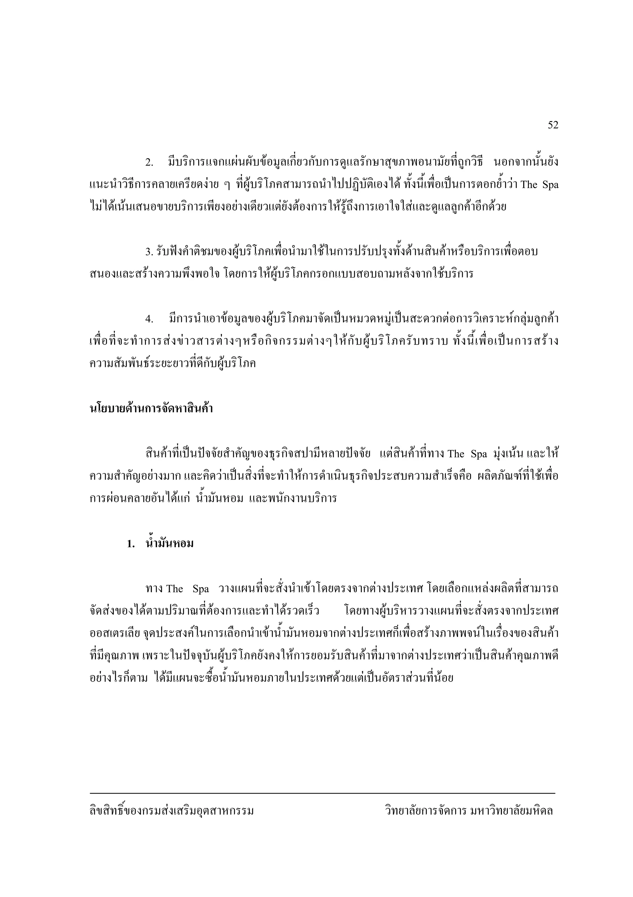 ลิขสิทธิ์ของกรมสงเสริมอุตสาหกรรม วิทยาลัยการจัดการ มหาวิทยาลัยมหิดล
52
2. มีบริการแจกแผนผับขอมูลเกี่ยวกับการดูแลรักษาสุขภาพอนามัยที่ถูกวิธี นอกจากนั้นยัง
แนะนําวิธีการคลายเครียดงาย ๆ ที่ผูบริโภคสามารถนําไปปฏิบัติเองได ทั้งนี้เพื่อเปนการตอกย้ําวา The Spa
ไมไดเนนเสนอขายบริการเพียงอยางเดียวแตยังตองการใหรูถึงการเอาใจใสและดูแลลูกคาอีกดวย
3. รับฟงคําติชมของผูบริโภคเพื่อนํามาใชในการปรับปรุงทั้งดานสินคาหรือบริการเพื่อตอบ
สนองและสรางความพึงพอใจ โดยการใหผูบริโภคกรอกแบบสอบถามหลังจากใชบริการ
4. มีการนําเอาขอมูลของผูบริโภคมาจัดเปนหมวดหมูเปนสะดวกตอการวิเคราะหกลุมลูกคา
เพื่อที่จะทําการสงขาวสารตางๆหรือกิจกรรมตางๆใหกับผูบริโภครับทราบ ทั้งนี้เพื่อเปนการสราง
ความสัมพันธระยะยาวที่ดีกับผูบริโภค
นโยบายดานการจัดหาสินคา
สินคาที่เปนปจจัยสําคัญของธุรกิจสปามีหลายปจจัย แตสินคาที่ทาง The Spa มุงเนน และให
ความสําคัญอยางมาก และคิดวาเปนสิ่งที่จะทําใหการดําเนินธุรกิจประสบความสําเร็จคือ ผลิตภัณฑที่ใชเพื่อ
การผอนคลายอันไดแก น้ํามันหอม และพนักงานบริการ
1. น้ํามันหอม
ทาง The Spa วางแผนที่จะสั่งนําเขาโดยตรงจากตางประเทศ โดยเลือกแหลงผลิตที่สามารถ
จัดสงของไดตามปริมาณที่ตองการและทําไดรวดเร็ว โดยทางผูบริหารวางแผนที่จะสั่งตรงจากประเทศ
ออสเตรเลีย จุดประสงคในการเลือกนําเขาน้ํามันหอมจากตางประเทศก็เพื่อสรางภาพพจนในเรื่องของสินคา
ที่มีคุณภาพ เพราะในปจจุบันผูบริโภคยังคงใหการยอมรับสินคาที่มาจากตางประเทศวาเปนสินคาคุณภาพดี
อยางไรก็ตาม ไดมีแผนจะซื้อน้ํามันหอมภายในประเทศดวยแตเปนอัตราสวนที่นอย
 