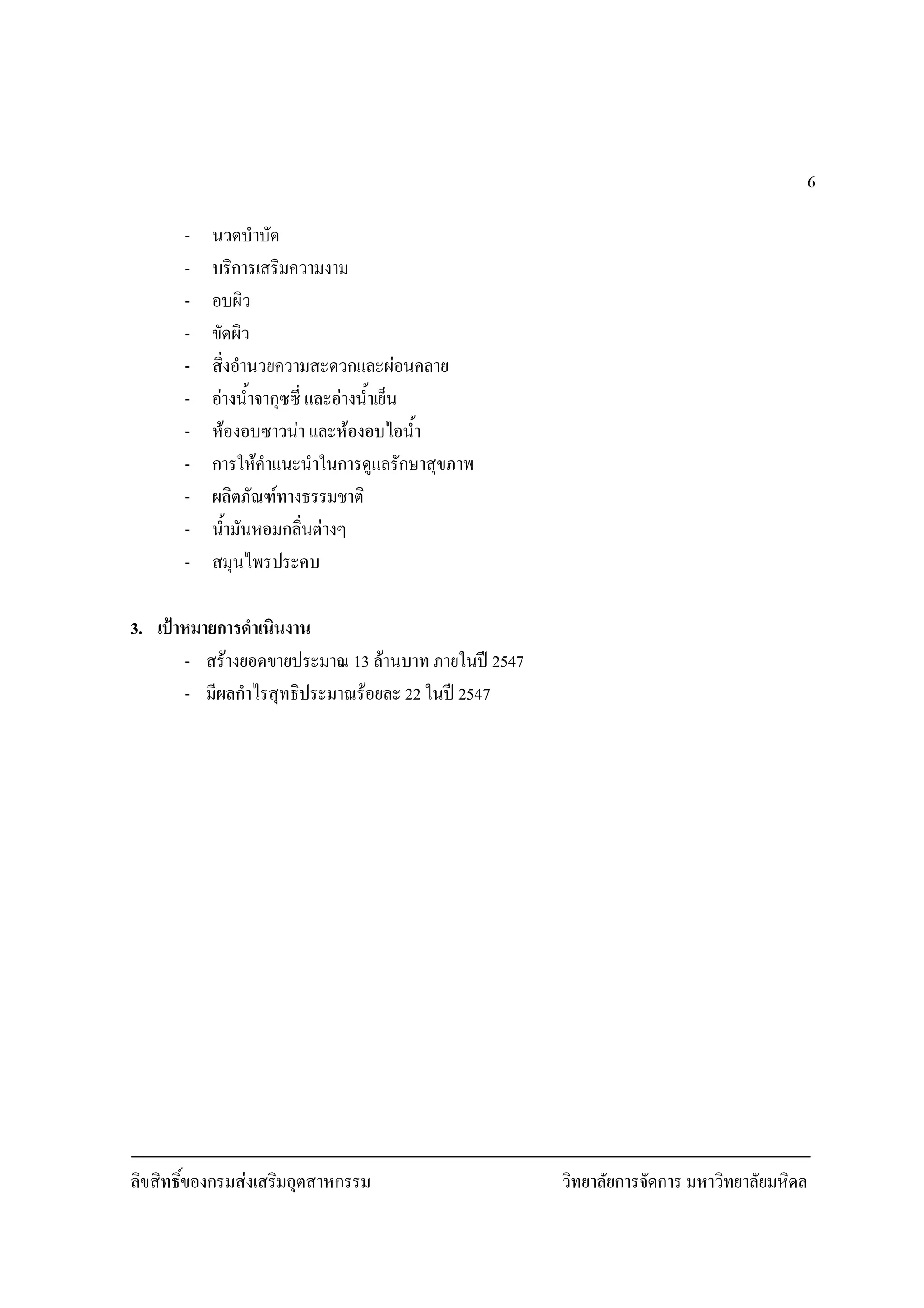 ลิขสิทธิ์ของกรมสงเสริมอุตสาหกรรม วิทยาลัยการจัดการ มหาวิทยาลัยมหิดล
6
- นวดบําบัด
- บริการเสริมความงาม
- อบผิว
- ขัดผิว
- สิ่งอํานวยความสะดวกและผอนคลาย
- อางน้ําจากุซซี่ และอางน้ําเย็น
- หองอบซาวนา และหองอบไอน้ํา
- การใหคําแนะนําในการดูแลรักษาสุขภาพ
- ผลิตภัณฑทางธรรมชาติ
- น้ํามันหอมกลิ่นตางๆ
- สมุนไพรประคบ
3. เปาหมายการดําเนินงาน
- สรางยอดขายประมาณ 13 ลานบาท ภายในป 2547
- มีผลกําไรสุทธิประมาณรอยละ 22 ในป 2547
 
