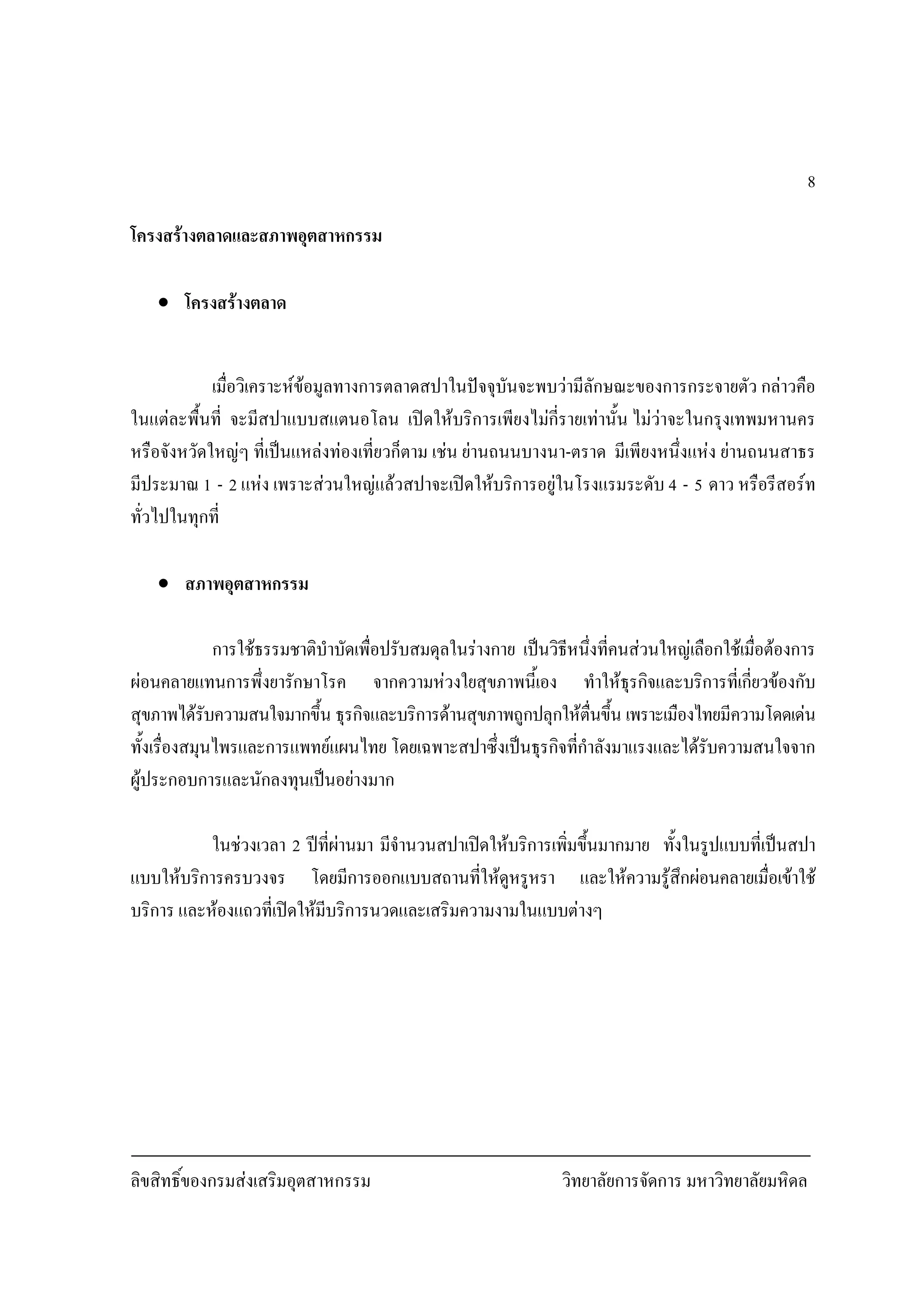 ลิขสิทธิ์ของกรมสงเสริมอุตสาหกรรม วิทยาลัยการจัดการ มหาวิทยาลัยมหิดล
8
โครงสรางตลาดและสภาพอุตสาหกรรม
• โครงสรางตลาด
เมื่อวิเคราะหขอมูลทางการตลาดสปาในปจจุบันจะพบวามีลักษณะของการกระจายตัว กลาวคือ
ในแตละพื้นที่ จะมีสปาแบบสแตนอโลน เปดใหบริการเพียงไมกี่รายเทานั้น ไมวาจะในกรุงเทพมหานคร
หรือจังหวัดใหญๆ ที่เปนแหลงทองเที่ยวก็ตาม เชน ยานถนนบางนา-ตราด มีเพียงหนึ่งแหง ยานถนนสาธร
มีประมาณ 1 - 2 แหง เพราะสวนใหญแลวสปาจะเปดใหบริการอยูในโรงแรมระดับ 4 - 5 ดาว หรือรีสอรท
ทั่วไปในทุกที่
• สภาพอุตสาหกรรม
การใชธรรมชาติบําบัดเพื่อปรับสมดุลในรางกาย เปนวิธีหนึ่งที่คนสวนใหญเลือกใชเมื่อตองการ
ผอนคลายแทนการพึ่งยารักษาโรค จากความหวงใยสุขภาพนี้เอง ทําใหธุรกิจและบริการที่เกี่ยวของกับ
สุขภาพไดรับความสนใจมากขึ้น ธุรกิจและบริการดานสุขภาพถูกปลุกใหตื่นขึ้น เพราะเมืองไทยมีความโดดเดน
ทั้งเรื่องสมุนไพรและการแพทยแผนไทย โดยเฉพาะสปาซึ่งเปนธุรกิจที่กําลังมาแรงและไดรับความสนใจจาก
ผูประกอบการและนักลงทุนเปนอยางมาก
ในชวงเวลา 2 ปที่ผานมา มีจํานวนสปาเปดใหบริการเพิ่มขึ้นมากมาย ทั้งในรูปแบบที่เปนสปา
แบบใหบริการครบวงจร โดยมีการออกแบบสถานที่ใหดูหรูหรา และใหความรูสึกผอนคลายเมื่อเขาใช
บริการ และหองแถวที่เปดใหมีบริการนวดและเสริมความงามในแบบตางๆ
 