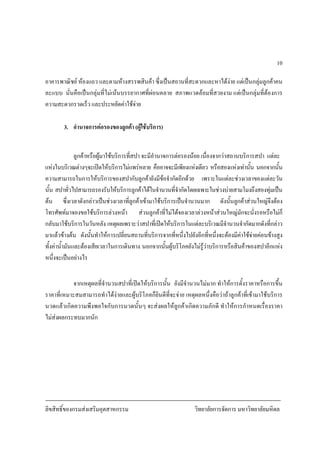 ลิขสิทธิ์ของกรมสงเสริมอุตสาหกรรม วิทยาลัยการจัดการ มหาวิทยาลัยมหิดล
10
อาคารพาณิชย หองแถว และตามหางสรรพสินคา ซึ่งเปนสถานที่สะดวกและหาไดงาย แตเปนกลุมลูกคาคน
ละแบบ นั่นคือเปนกลุมที่ไมเนนบรรยากาศที่ผอนคลาย สภาพแวดลอมที่สวยงาม แตเปนกลุมที่ตองการ
ความสะดวกรวดเร็ว และประหยัดคาใชจาย
3. อํานาจการตอรองของลูกคา (ผูใชบริการ)
ลูกคาหรือผูมาใชบริการที่สปา จะมีอํานาจการตอรองนอย เนื่องจากวาสถานบริการสปา แตละ
แหงในบริเวณตางๆจะเปดใหบริการไมแพรหลาย คืออาจจะมีเพียงแหงเดียว หรือสองแหงเทานั้น นอกจากนั้น
ความสามารถในการใหบริการของสปากับลูกคายังมีขอจํากัดอีกดวย เพราะในแตละชวงเวลาของแตละวัน
นั้น สปาทั่วไปสามารถรองรับใหบริการลูกคาไดในจํานวนที่จํากัดโดยเฉพาะในชวงบายสามโมงถึงสองทุมเปน
ตน ซึ่งเวลาดังกลาวเปนชวงเวลาที่ลูกคาเขามาใชบริการเปนจํานวนมาก ดังนั้นลูกคาสวนใหญจึงตอง
โทรศัพทมาจองขอใชบริการลวงหนา สวนลูกคาที่ไมไดจองเวลาลวงหนาสวนใหญมักจะนั่งรอหรือไมก็
กลับมาใชบริการในวันหลัง เหตุผลเพราะวาสปาที่เปดใหบริการในแตละบริเวณมีจํานวนจํากัดมากดังที่กลาว
มาแลวขางตน ดังนั้นทําใหการเปลี่ยนสถานที่บริการจากที่หนึ่งไปยังอีกที่หนึ่งจะตองมีคาใชจายคอนขางสูง
ทั้งคาน้ํามันและตองเสียเวลาในการเดินทาง นอกจากนั้นผูบริโภคยังไมรูวาบริการหรือสินคาของสปาอีกแหง
หนึ่งจะเปนอยางไร
จากเหตุผลที่จํานวนสปาที่เปดใหบริการนั้น ยังมีจํานวนไมมาก ทําใหการตั้งราคาหรือการขึ้น
ราคาที่เหมาะสมสามารถทําไดงายและผูบริโภคก็ยินดีที่จะจาย เหตุผลหนึ่งคือวาถาลูกคาที่เขามาใชบริการ
นวดแลวเกิดความพึงพอใจกับการนวดนั้นๆ จะสงผลใหลูกคาเกิดความภักดี ทําใหการกําหนดเรื่องราคา
ไมสงผลกระทบมากนัก
 